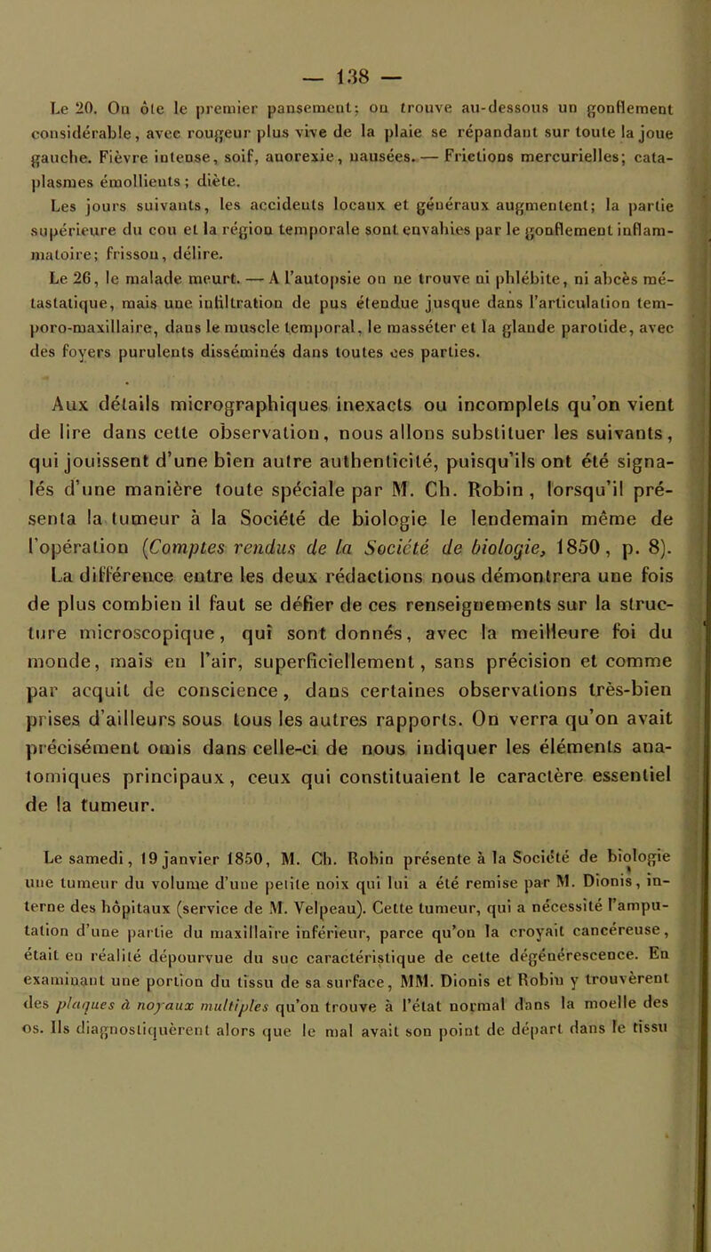 Le 20. Ou ôle le premier pansement; on trouve au-dessous un gonflement considérable, avec rougeur plus vive de la plaie se répandant sur toule la joue gauche. Fièvre iuteose, soif, auorexie, nausées.— Frictions mercurielles; cata- plasmes émollients ; diète. Les jours suivants, les accideuls locaux et généraux augmentent; la partie supérieure du cou et la région temporale sont envahies par le gonflement inflam- matoire; frisson, délire. Le 26, le malade meurt. — A l'autopsie on ne trouve ni phlébite, ni abcès mé- tastalique, mais une iuliltratiou de pus étendue jusque dans l'articulation tem- poro-maxillaire, dans le muscle temporal, le masséter et la glande parotide, avec des foyers purulents disséminés dans toutes ces parties. Aux détails micrographiques inexacts ou incomplets qu'on vient de lire dans cette observation, nous allons substituer les suivants, qui jouissent d'une bien autre authenticité, puisqu'ils ont été signa- lés d'une manière toute spéciale par M. Ch. Robin , lorsqu'il pré- senta la tumeur à la Société de biologie le lendemain même de l'opération (Comptes rendus de la Société de biologie, 1850, p. 8). La différence entre les deux rédactions nous démontrera une fois de plus combien il faut se défier de ces renseignements sur la struc- ture microscopique, qui sont donnés, avec la meilleure foi du monde, mais eu Pair, superficiellement, sans précision et comme par acquit de conscience, dans certaines observations très-bien prises d'ailleurs sous tous les autres rapports. On verra qu'on avait précisément omis dans celle-ci de nous indiquer les éléments aua- tomiques principaux, ceux qui constituaient le caractère essentiel de la tumeur. Le samedi, 19 janvier t850, M. Ch. Robin présente à la Société de biologie une tumeur du volume d'une petite noix qui lui a été remise par M. Dionis, in- terne des hôpitaux (service de M. Velpeau). Cette tumeur, qui a nécessité l'ampu- tation d'une partie du maxillaire inférieur, parce qu'on la croyait cancéreuse, était eu réalité dépourvue du suc caractéristique de cette dégénérescence. En examinant une portion du tissu de sa surface, MM. Dionis et Robin y trouvèrent des plaques à no/aux multiples qu'on trouve à l'état normal dans la moelle des os. Ils diagnostiquèrent alors que le mal avait son point de départ dans le tissu