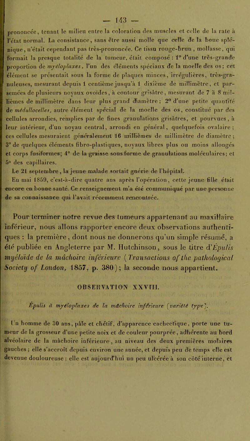 prononcée, tenant le milieu entre la coloration des muscles et celle de la rate à l'état normal. La consistauce, sans être aussi molle que celle de la boue splé- nique, n'était cependant pas très-prononcée. Ce tissu rouge-brun , mollasse, qui formait la presque totalité de la tumeur, était composé: 1° d'une très-grande proportion de mjéloplaxes, l'un des éléments spéciaux de la moelle des os; cet élément se présentait sous la forme de plaques minces, îrrégulières, très-gra- nuleuses, mesurant depuis 1 centième jusqu'à 1 dixième de millimètre, et par- semées de plusieurs noyaux ovoïdes, à contour grisâtre, mesurant de 7 à 8 mil- lièmes de millimètre dans leur plus grand diamètre; 2° d'une petite quantité de médullocelle.tj autre élément spécial de la moelle des os, constitué par des cellules arrondies, remplies par de fines granulations grisâtres, et pourvues, à leur intérieur, d'un noyau central, arrondi en général, quelquefois ovalaire ; ces cellules mesuraient généralement 16 millièmes de millimètre de diamètre ; 3° de quelques éléments fibro-plasliques, noyaux libres plus ou moins allongés et corps fusiformes; 4° de la graisse sous forme de granulations moléculaires; et 5° des capillaires. Le 21 septembre, la jeune malade sortait guérie de l'hôpital. Eu mai 1859, c'est-à-dire quatre ans après l'opération, cette jeune fille était encore en bonne sauté. Ce renseignement m'a été communiqué par une personne de sa connaissance qui l'avait récemment rencontrée. Pour terminer notre revue des tumeurs appartenant au maxillaire inférieur, nous allons rapporter encore deux observations authenti- ques : la première, dont nous ne donnerons qu'un simple résumé, a été publiée en Angleterre par M. Hutchinson, sous le litre à'Épulis myéldide de la mâchoire inférieure ( Transactions oftke patholoyicaf Society of London, 1857, p. 380); la seconde nous appartient. OBSERVATION XXVHI. Épulis à myéloplaxes de la mâchoire inférieure [variété type). I n homme de 30 ans, pâle et chétif, d'apparence cachectique, porte une tu- meur de la grosseur d'une petite noix et de couleur pourprée, adhérente au bord alvéolaire de la mâchoire inférieure , au niveau des deux premières molaires gauches ; elle s'accroît depuis environ une année, et depuis peu de temps elle est devenue douloureuse ; elle est aujourd'hui un peu ulcérée à sou côté interne, et