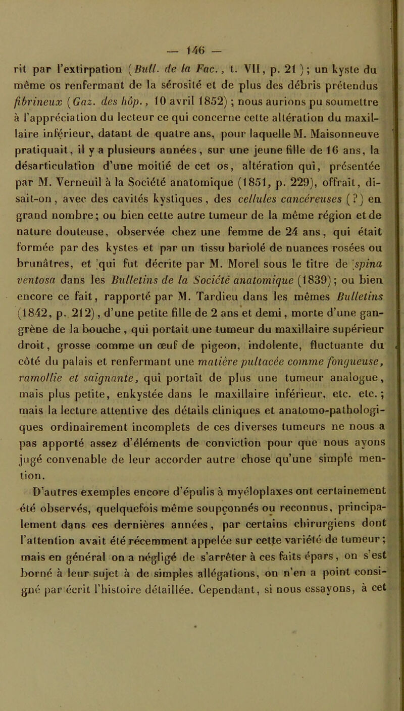 rit par l'extirpation ( Huit, de la Fac., t. VU, p. 21 ) ; un kyste du même os renfermant de la sérosité et de plus des débris prétendus fibrineux (Gaz. des hôp., 10 avril 1852) ; nous aurions pu soumettre à l'appréciation du lecteur ce qui concerne cette altération du maxil- laire intérieur, datant de quatre ans, pour laquelle M. Maisonneuve pratiquait, il y a plusieurs années, sur une jeune fille de 16 ans, la désarticulation d'une moitié de cet os, altération qui, présentée par M. Verneuil à la Société anatomique (1851, p. 229), offrait, di- sait-on , avec des cavités kystiques, des cellules cancéreuses (?) en grand nombre; ou bien cette autre tumeur de la même région et de nature douteuse, observée chez une femme de 24 ans, qui était formée par des kystes et par un tissu bariolé de nuances rosées ou brunâtres, et qui fut décrite par M. Morel sous le titre de spina ventosa dans les Bulletins de la Société anatomique (1839); ou bien encore ce fait, rapporté par M. Tardieu dans les mêmes Bulletins (1842, p. 212), d'une petite fille de 2 ans et demi, morte d'une gan- grène de la bouche , qui portait une tumeur du maxillaire supérieur droit, grosse comme un œuf de pigeon, indolente, fluctuante du côté du palais et renfermant une matière pultacée comme fongueuse, ramollie et saignante, qui portait de plus une tumeur analogue, mais plus petite, enkystée dans le maxillaire inférieur, etc. etc.; mais la lecture attentive des détails cliniques et anatomo-pathologi- ques ordinairement incomplets de ces diverses tumeurs ne nous a pas apporté assez d'éléments de conviction pour que nous ayons jugé convenable de leur accorder autre chose qu'une simple men- tion. D'autres exemples encore d'épulis à myéloplaxes ont certainement été observés, quelquefois même soupçonnés ou reconnus, principa- lement dans ces dernières années, par certains chirurgiens dont l'attention avait été récemment appelée sur cette variété de tumeur ; mais en général on a négligé de s'arrêter à ces faits épars , on s'est borné à leur sujet à de simples allégations, on n'en a point consi- gné par écrit l'histoire détaillée. Cependant, si nous essayons, à cet