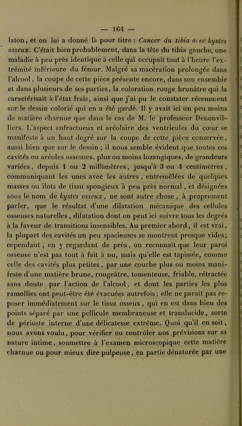 laton, et on lui a donné là pour titre : Cancer du tibia avec kystes osseux. C'était bien probablement, dans la tête du tibia gauche, une maladie à peu près identique à celle qui occupait tout à l'heure l'ex- trémité inférieure du fémur. Malgré sa macération prolongée dans l'alcool, la coupe de cette pièce présente encore, dans son ensemble et dans plusieurs de ses parties, la coloration rouge brunâtre qui la caractérisait à l'état frais, ainsi que j'ai pu le constater récemment sur le dessin colorié qui en a été gardé. II y avait ici un peu moins de matière charnue que dans le cas de M. le professeur DenonviU liers. L'aspect anfractueux et aréolaire des ventricules du cœur se manifeste à un haut degré sur la coupe de cette pièce conservée, aussi bien que sur le dessin ; il nous semble évident que toutes ces cavités ou aréoles osseuses, plus ou moins lozangiques, de grandeurs variées, depuis 1 ou 2 millimètres, jusqu'à 3 ou 4 centimètres , communiquant les unes avec les autres , entremêlées de quelques masses ou ilôts de tissu spongieux à peu près normal, et désignées sous le nom de kystes osseux, ne sont autre chose , à proprement parler, que le résultat d'une dilatation mécanique des cellules osseuses naturelles , dilatation dont on peut ici suivre tous les degrés à la faveur de transitions insensibles. Au premier abord, il est vrai, la plupart des cavités un peu spacieuses se montrent presque vides; cependant, en y regardant de près, on reconnaît que leur paroi osseuse n'est pas tout à fait à nu, mais qu'elle est tapissée, comme celle des cavités plus petites, par une couche plus ou moins mani- feste d'une matière brune, rougeâtre, tomenteuse, friable, rétractée sans doute par l'action de l'alcool, et dont les parties les plus ramollies ont peut-être été évacuées autrefois; elle ne parait pas re- poser immédiatement sur le tissu osseux, qui en est dans bien des points séparé par une pellicule membraneuse et translucide, sorte de périoste interne d'une délicatesse extrême. Quoi qu'il en soit, nous avons voulu, pour vérifier ou contrôler nos prévisions sur sa nature intime, soumettre à l'examen microscopique cette matière charnue ou pour mieux dire pulpeuse, en partie dénaturée par une