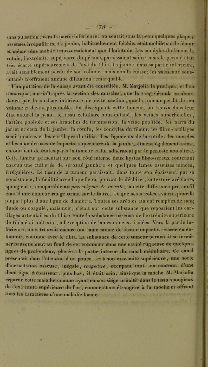 sans pulsation ; vers la partie inFérieure, on sentait sous la peau quelques plaques osseuses irrégulières. La jambe, habituellement fléchie, était mobile sur le fémur et même plus mobile transversalement que d'habitude. Les condyles du fémur, la rotule, l'extrémité supérieure du péroné, paraissaient sains; mais le péroné était très-écarlé supérieurement de l'axe du tibia. La jambe, dans sa partie inférieure, avait sensiblement perdu de sou volume, maïs non la euisse; les vaisseaux sous- cutanés n'offraient aucune dilatation remarquable. L'amputation de la cuisse ayant été conseillée, M. Marjolin la pratiqua; et l'on remarqua, aussitôt après la section des muscles, que le sang s'écoula en abon- dance par la surface inférieure de cette section, que la tumeur perdit de son volume et devint plus molle. En disséquant cette tumeur, on trouva dans leur état naturel la peau , le tissu cellulaire sous-cutané, les veines superficielles, l'artère poplitée et ses branches de terminaison, la veine poplilée, les nerfs du jarret et ceux de la jambe, la rotule, les condyles du fémur, les fibro-cartilages semi-lunaires et les cartilages du tibia. Les ligaments de la rotule, Ips muscles et les aponévroses de la partie supérieure de la jambe, étaient également sains, entouraient de toutes parts la tumeur et lui adhéraient par le périoste non altéré. Cette tumeur présentait sur son côté interne deux kystes fibro-séreux contenant chacun une cuillerée de sérosité jaunâtre et quelques lames osseuses minces, irrégulières. Le tissu de la tumeur paraissait, dans toute son épaisseur, par sa consistance, la facilité avec laquelle on pouvait le déchirer, sa texture aréolaire, spongieuse, comparable au parenchyme de la rate, à cette différence près qu'il était d'une couleur rouge tirant sur le fauve, et que ses aréoles avaient pour la plupart plus d'une ligne de diamètre. Toutes ses aréoles étaient remplies de sang fluide ou coagulé, mais noir; c'était sur cette substance que reposaient les car- tilages articulaires du tibia; toute la substance osseuse de l'extrémité supérieure du tibia était détruite, à l'exception de lames minces, isolées. Vers la partie in- férieure, ou retrouvait encore une lame mince de tissu compacte, évasée en en- tonnoir, continue avec le tibia. La substance de cette tumeur paraissait se termi- ner brusquement au fond de cet entonnoir dans une cavité rugueuse de quelques ligues de profondeur, placée à la partie interne db canal médullaire. Ce canal présentait daus l'étendue d'un pouce, et à son extrémité supérieure, une sorte d'incrustation osseuse, inégale, rougeâlre, occupant tout son contour, d'une demi-ligne d'épaisseur; plus bas, il était sain, ainsi que la moelle. Ml Marjolin regarde cette maladie comme ayant eu son siège primitif dans le tissu spongieux de l'extrémité supérieure de l'os, comme étant étrangère à la moelle et offrant tous les caractères d'une maladie locale.