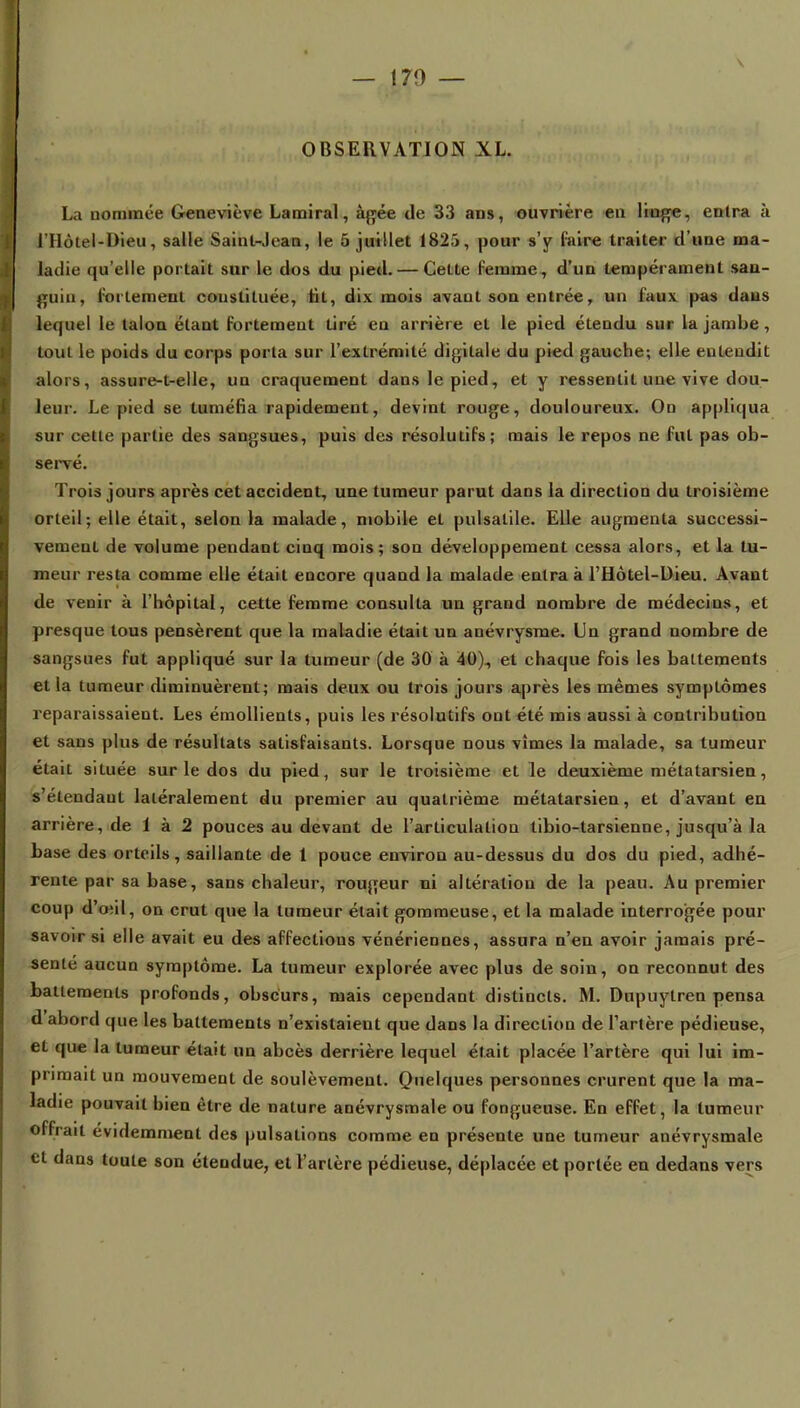 OBSERVATION XL. La nommée Geneviève Lamiral, âgée de 33 ans, ouvrière en liage, entra à l'Hôtei-Dieu, salle Saint-Jean, le 5 juillet 1825, pour s'y l'aire traiter d'une ma- ladie qu'elle portait sur le dos du pied. — Cette femme, d'un tempérament san- guin, fortement constituée, fit, dix mois avant son entrée ? un faux pas dans lequel le talon étant fortement tiré en arrière et le pied étendu sur la jambe , tout le poids du corps porta sur l'extrémité digitale du pied gauche; elle entendit alors, assure-t-elle, un craquement dans le pied, et y ressentit une vive dou- leur. Le pied se tuméfia rapidement, devint rouge, douloureux. On appliqua sur cette partie des sangsues, puis des résolutifs; mais le repos ne fut pas ob- servé. Trois jours après cet accident, une tumeur parut dans la direction du troisième orteil; elle était, selon la malade, mobile et pulsalile. Elle augmenta successi- vement de volume pendant ciuq mois; son développement cessa alors, et la tu- meur resta comme elle était encore quand la malade entra à l'Hôtel-Dieu. Avant de venir à l'hôpital, cette femme consulta un grand nombre de médecins, et presque tous pensèrent que la maladie était un anévrysme. Un grand nombre de sangsues fut appliqué sur la tumeur (de 30 à 40)., et chaque fois les battements et la tumeur diminuèrent; mais deux ou trois jours après les mêmes symptômes reparaissaient. Les émollienls, puis les résolutifs ont été mis aussi à contribution et sans plus de résultats satisfaisants. Lorsque nous vîmes la malade, sa tumeur était située sur le dos du pied, sur le troisième et le deuxième métatarsien, s'étendaut latéralement du premier au quatrième métatarsien, et d'avant en arrière, de 1 à 2 pouces au devant de l'articulation tibio-tarsienne, jusqu'à la base des orteils, saillante de 1 pouce environ au-dessus du dos du pied, adhé- rente par sa base, sans chaleur, rougeur ni altération de la peau. Au premier coup d'oui, on crut que la tumeur était gommeuse, et la malade interrogée pour savoir si elle avait eu des affections vénériennes, assura n'en avoir jamais pré- sente aucun symptôme. La tumeur explorée avec plus de soin, on reconnut des battements profonds, obscurs, mais cependant distincts. M. Dupuytren pensa d'abord que les battements n'existaient que dans la direction de l'artère pédieuse, et que la tumeur était un abcès derrière lequel était placée l'artère qui lui im- primait un mouvement de soulèvement. Quelques personnes crurent que la ma- ladie pouvait bien être de nature anévrysmale ou fongueuse. En effet, la tumeur offrait évidemment des pulsations comme en présente une tumeur anévrysmale et dans toute son étendue, et l'artère pédieuse, déplacée et portée en dedans vers