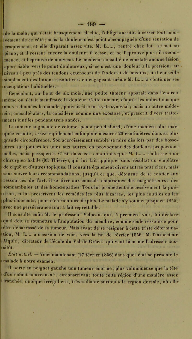 de la main, qui s'était brusquement fléchie, l'oblige aussitôt à cesser tout mou- vement de ce côté; mais la douleur n'est point accompagnée d'une sensation de craquement, et elle disparaît assez vite. M. L , rentré chez lui, se met au piano, et il ressent encore la douleur; il cesse, et ne l'éprouve plus; il recom- mence, et l'éprouve de nouveau. Le médecin consulté ne constate aucune lésion appréciable vers le point douloureux , si ce n'est une douleur à la pression, au Iniveau à peu près des tendons extenseurs de l'index et du médius, et il conseille simplement des lotions résolutives, en engageant même M. L à continuer ses ioccupations habituelles. Cependant, au bout de six mois, une petite tumeur apparaît dans l'endroit même où s'était maniFestée la douleur. Cette tumeur, d'après les indications que mous a données le malade , pouvait être un kyste synovial ; mais uu autre méde- cin, consulté alors, la considère comme une exoslose, et prescrit divers traite- iments inutiles pendant trois années. La tumeur augmente de volume, peu à peu d'abord, d'une manière plus mar- quée ensuite, assez rapidement enfin pour mesurer 26 centimètres daus sa plus grande circonférence. Son accroissement semble se faire dès lors par des bosse- lures surajoutées les unes aux autres, en provoquant des douleurs proportion- nelles, mais passagères. C'est dans ces conditions que M. L s'adresse à un chirurgien habile '(M. Thierry), qui lui fait appliquer sans résultat un emplâtre de ciguë et d'autres topiques. II consulte également divers autres praticiens, mais sans suivre leurs recommandations, jusqu'à ce que, détourné de se confier aux ressources de l'art, il se livre aux conseils empiriques des magnétiseurs, des somnambules et des homœopalhes. Tous lui promettent successivement la gué- rison, et lui prescrivent les remèdes les plus bizarres, les plus inutiles ou les plus innocents, pour n'en rien dire déplus. Le malade s'y soumet jusqu'en 1855, avec UDe persévérance tout à fait regrettable. Il consulte enfin M. le professeur Velpeau, qui, à première vue, lui déclare qu'il doit se soumettre à l'amputation du membre, comme seule ressource pour être débarrassé de sa tumeur. Mais avant de se résigner à cette triste détermina- tion, M. L a occasion de voir, vers la fin de février 1856, M. l'inspecteur Alquié, directeur de l'école du Val-de-Gràce, qui veut bien me l'adresser aus- sitôt. Elat actuel. — Voici maintenant (27 février 1856) dans quel état se présente le malade à notre examen : Il porte au poignet gauche une tumeur énorme, plus volumineuse que la tète d'un enfant nouveau-né, circonscrivant toute cette région d'une mauière assez tranchée, quoique irrégulière, très-saillante surtout à la région dorsale, où elle