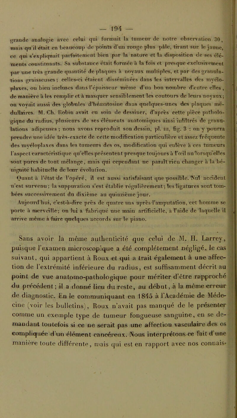 graude analogie avec celui qui formait la tumeur de notre observation 30, mais qu'il était en beaucoup de points d'un rouge plus pâle, tirant sur le jaune, ce qui s'expliquait paifai'tement bien par la nature et 1a disposition de ses élé- ments constituants. Sa substance était formée à la fois et presque exclusivement par une très grande quantité de plaques à noyaux multiples, et par des granula- tions graisseuses; eelles-ci étaient disséminées dans les intervalles des myélo- plaxes, ou bien incluses dans l'épaisseur même d'un bon nombre d'entre elles, ; de manière à les remplît et à masquer sensiblement les contours de leurs noyaux; ou voyait aussi des globules d'hématosine clans quelques-unes des plaques mé- dullaires. M. Cb. Robin avait eu soin de dessiner, d'après celte pièce patholo- gique du radius, plusieurs de ses éléments aualomiques ainsi infiltrés de granu- lations adipeuses ; nous avons reproduit son dessin, pl. m, fig. 3 : on y pourra prendre une idée très-exacte de celle modification particulièr e et assez fréquente des myéloplaxes dans les tumeurs des os, modification qui enlève à ces tumeurs l'aspect caractéristique qu'elles présentent presque toujours à fœil nulorsqu'elles sont pures de lout mélange, mais qui cependant ne paraît rien cbanger à la bé- nignité babituelle de leur évolution. Quant à l'étal de l'opéré, il est aussi satisfaisant que possible. TVul accident n'est survenu; la suppuration s'est établie régulièrement; les ligatures sont tom- bées successivement du dixième au quinzième jour. Aujourd'hui, c'est-à-dire près de quatre ans après l'amputation, cet homme se porte à merveille; on lui a fabriqué une main artificielle, à l'aide de laquelle il arrive même à faire quelques accords sur le piano. Sans avoir Ja même authenticité que celui de M. H. Larrey, puisque l'examen microscopique a été complètement négligé, le cas suivant, qui appartient à Roux et qui a trait également à une affec- tion de l'extrémité inférieure du radius, est suffisamment décrit au point de vue anatomo-pathologique pour mériter d'être rapproché du précédent; il a donné lieu du reste, au début, à la même erreur de diagnostic. En le communiquant en 1845 à l'Académie de Méde- cine (voir les bulletins), Roux n'avait pas manqué de le présenter comme un exemple type de tumeur fongueuse sanguine, en se de- mandant toutefois si ce ne serait pas une affection vasculaire des os compliquée d'un élément cancéreux. Nous interprétons ce fait d'une manière toute différente, mais qui est en rapport avec nos connais-