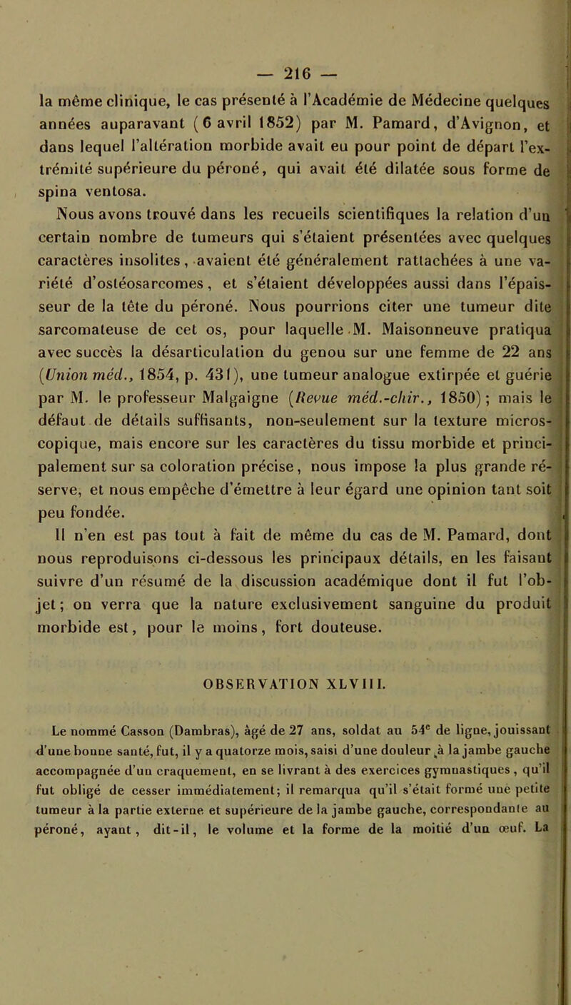 la même clinique, le cas présenté à l'Académie de Médecine quelques années auparavant (6 avril 1852) par M. Pamard, d'Avignon, et dans lequel l'altération morbide avait eu pour point de départ l'ex- trémité supérieure du péroné, qui avait été dilatée sous forme de spina ventosa. Nous avons trouvé dans les recueils scientifiques la relation d'un certain nombre de tumeurs qui s'étaient présentées avec quelques caractères insolites, avaient été généralement rattachées à une va-* riété d'osléosarcomes, et s'étaient développées aussi dans l'épais- seur de la tête du péroné. Nous pourrions citer une tumeur dite sarcomateuse de cet os, pour laquelle M. Maisonneuve pratiqua avec succès la désarticulation du genou sur une femme de 22 ans (Union méd., 1854, p. 431), une tumeur analogue extirpée et guérie par M. le professeur Malgaigne (Revue méd.-chir., 1850); mais le défaut de détails suffisants, non-seulement sur la texture micros- copique, mais encore sur les caractères du tissu morbide et princi- palement sur sa coloration précise, nous impose la plus grande ré- serve, et nous empêche d'émettre à leur égard une opinion tant soit peu fondée. Il n'en est pas tout à fait de même du cas de M. Pamard, dont nous reproduisons ci-dessous les principaux détails, en les faisant suivre d'un résumé de la discussion académique dont il fut l'ob- jet ; on verra que la nature exclusivement sanguine du produit morbide est, pour le moins, fort douteuse. OBSERVATION XLVIII. Le nommé Casson (Dambras), âgé de 27 ans, soldat au 54e de ligne, jouissant d'une bonne santé, fut, il y a quatorze mois, saisi d'une douleur ,à la jambe gauche accompagnée d'un craquement, en se livrant à des exercices gymuastiques, qu'il fut obligé de cesser immédiatement; il remarqua qu'il s'était formé uue petite tumeur à la partie externe et supérieure de la jambe gauche, correspondanle au péroné, ayant, dit-il, le volume et la forme de la moitié d'un œuf. La