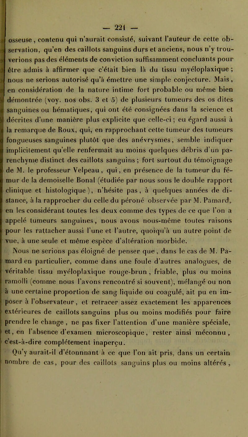 i osseuse, contenu qui n'aurait consisté, suivant l'auteur de celte ob- servation, qu'en des caillots sanguins durs et anciens, nous n'y trou- verions pas des éléments de conviction suffisamment concluants pour être admis à affirmer que c'était bien là du tissu myéloplaxique ; nous ne serions autorisé qu'à émettre une simple conjecture. Mais, en considération de la nature intime fort probable ou même bien démontrée (voy. nos obs. 3 et 5) de plusieurs tumeurs des os dites sanguines ou hématiques, qui ont été consignées dans la science et décrites d'une manière plus explicite que celle-ci; eu égard aussi à la remarque de Roux, qui, en rapprochant cette tumeur des tumeurs fongueuses sanguines plutôt que des anévrysmes, semble indiquer implicitement qu'elle renfermait au moins quelques débris d'un pa- renchyme distinct des caillots sanguins ; fort surtout du témoignage de M. le professeur Velpeau , qui, en présence de la tumeur du fé- mur de la demoiselle Bonal (étudiée par nous sous le double rapport clinique et histologique ), n'hésite pas, à quelques années de di- stance, à la rapprocher du celle du péroné observée par M. Pamardr en les considérant toutes les deux comme des types de ce que l'on a appelé tumeurs sanguines, nous avons nous-même toutes raisons pour les rattacher aussi l'une et l'autre, quoiqu'à un autre point de vue, à une seule et même espèce d'altération morbide. Nous ne serions pas éloigné de penser que, dans le cas de M. Pa- mard en particulier, comme dans une foule d'autres analogues, de véritable tissu myéloplaxique rouge-brun , friable, plus ou moins ramolli (comme nous l'avons rencontré si souvent), mélangé ou non à une certaine proportion de sang liquide ou coagulé, ait pu en im- poser à l'observateur, et retracer assez exactement les apparences extérieures de caillots sanguins plus ou moins modifiés pour faire prendre le change , ne pas fixer l'attention d'une manière spéciale, et, en l'absence d'examen microscopique, rester ainsi méconnu, c'est-à-dire complètement inaperçu. Qu'y aurait-il d'élonnnant à ce que l'on ait pris, dans un certain nombre de cas, pour des caillots sanguins plus ou moins altérés,