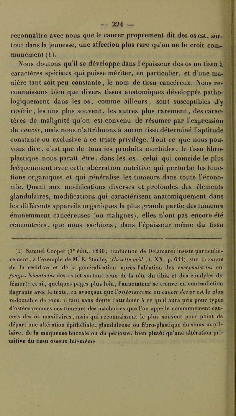 reconnaître avec nous que le cancer proprement dit des os est, sur- tout dans la jeunesse, une affection plus rare qu'on ne le croit com- munément (1). Nous douions qu'il se développe dans l'épaisseur des os un tissu à caractères spéciaux qui puisse mériter, en particulier, et d'une ma- nière tant soit peu constante, le nom de tissu cancéreux. Nous re- connaissons bien que divers tissus analomiques développés palho- logiquement dans les os, comme ailleurs, sont susceptibles d'y revêtir, les uns plus souvent, les autres plus rarement, des carac- tères de malignité qu'on est convenu de résumer par l'expression de cancer, mais nous n'attribuons à aucun tissu déterminé l'aptitude constante ou exclusive à ce triste privilège. Tout ce que nous pou- vons dire, c'est que de tous les produits morbides, le tissu fibro- plastique nous paraît être, dans les os, celui qui coïncide le plus fréquemment avec cette aberration nutritive qui perturbe les fonc- tions organiques et qui généralise les tumeurs dans toute l'écono- mie. Quant aux modifications diverses et profondes des éléments glandulaires, modifications qui caractérisent analomiquement dans les différents appareils organiques la plus grande partie des tumeurs éminemment cancéreuses (ou malignes), elles n'ont pas encore été rencontrées, que nous sachions, dans l'épaisseur même du tissu (1) Samuel Cooper (7e édit., 1840 ; traduction de Delaraare) insiste particuliè- rement, à l'exemple de M. E. Stanley (Gazette méd., t. XX, p. 644), sur la rareté de la récidive et de la généralisation après l'ablation des enc.éphaloïdcs ou fongus hematodes des os (et surtout ceux de la lète du tibia et des condyles du fémur); et si, quelques pages plus loin, l'annotateur se trouve en contradiction Magraule avec le texte, en avançant que Yostiosarcome ou cancer des os est le plus redoutable de tous, il faut sans doute l'attribuer à ce qu'il aura pris pour types d'ostéosarcomes ces tumeurs des mâchoires que l'on appelle communément can- cers des os maxillaires, mais qui reconnaissent le plus souveut pour point de départ une altération épilhéliale, glanduleuse ou fibro-plastique du sinus maxil- laire, de la muqueuse buccale ou du périoste, bien plutôt qu'une altération pri- mitive du tissu osseux lui-même.