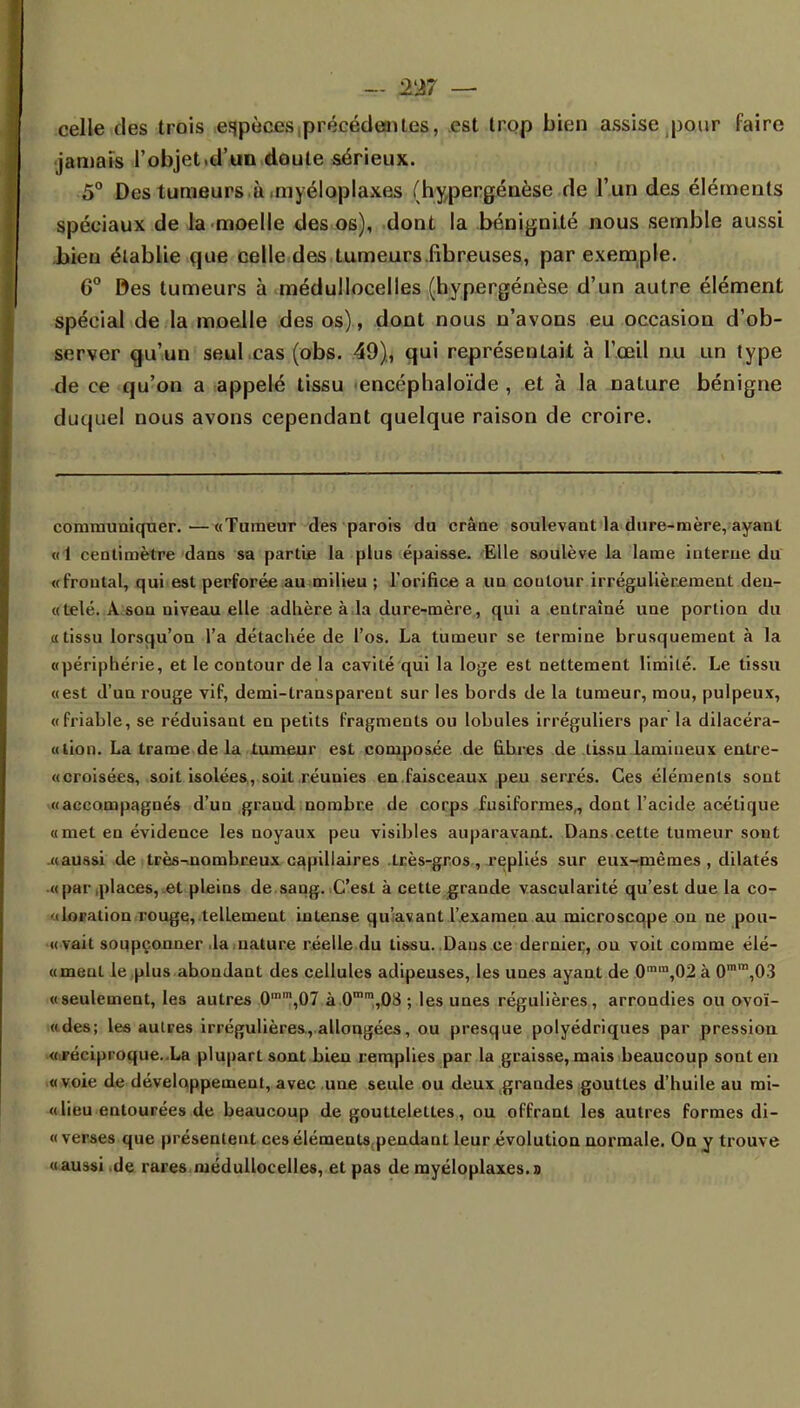 - 2A7 — celle des trois espèces ^récédeoites, est trop bien assise pour faire jamais l'objet.d'un cloute sérieux. 5° Des tumeurs à myéloplaxes (hypergénèse de l'un des éléments spéciaux de la moelle des os), dont la bénignité nous semble aussi bien établie que celle des tumeurs .fibreuses, par exemple. 6° Des tumeurs à médullocelles (hypergénèse d'un autre élément spécial de la moelle des os), dont nous n'avons eu occasion d'ob- server qu'un seuLcas (obs. 49), qui représentait à l'œil nu un type de ce qu'on a appelé tissu encéphaloïde , et à la nature bénigne duquel nous avons cependant quelque raison de croire. communiquer. ■—«Tumeur des parois du crâne soulevant la dure-mère, ayant « 1 centimètre dans sa partie la plus épaisse. Elle soulève la lame interne du «frontal, qui est perforée au milieu ; l'orifice a un contour irrégulièrement deu- «telé. A son niveau elle adhère à la dure-mère, qui a entraîné une portion du «tissu lorsqu'on l'a détachée de l'os. La tumeur se termine brusquement à la «périphérie, et le contour de la cavité qui la loge est nettement limité. Le tissu «est d'un rouge vif, demi-transparent sur les bords de la tumeur, mou, pulpeux, «friable, se réduisant en petits fragments ou lobules irréguliers par la dilacéra- «tion. La trame de la tumeur est composée de fibres de tissu lamineux entre- «croisées, soit isolées, soit réunies en faisceaux peu serrés. Ces éléments sont «accompagnés d'un grand nombre de corps fusiformes,, dont l'acide acétique «met en évidence les noyaux peu visibles auparavant. Dans cette tumeur sont «aussi de très-nombreux capillaires très-gros, repliés sur eux-mêmes, dilatés «par places, et pleins de saug. C'est à cette grande vascularité qu'est due la co- iloration rouge, tellement intense qu'avant l'examen au microscqpe on ne pou- «vait soupçonner .la nature réelle du tissu. Dans ce dernier, on voit comme élé- «meul le plus abondant des cellules adipeuses, les unes ayant de 0min,02 à 0mm,03 «seulement, les autres 0mm,07 à 0mm,08 ; les unes régulières, arrondies ou ovoï- «des; les autres irrégulières, allongées, ou presque polyédriques par pression «réciproque.Xa plupart sont bien remplies par la graisse, mais beaucoup sont en «voie de développement, avec une seule ou deux grandes gouttes d'huile au mi- « lieu entourées de beaucoup de gouttelettes, ou offrant les autres formes di- « verses que présentent ces éléments,pendant leur évolution normale. On y trouve «aussi .de rares médullocelles, et pas de myéloplaxes. d