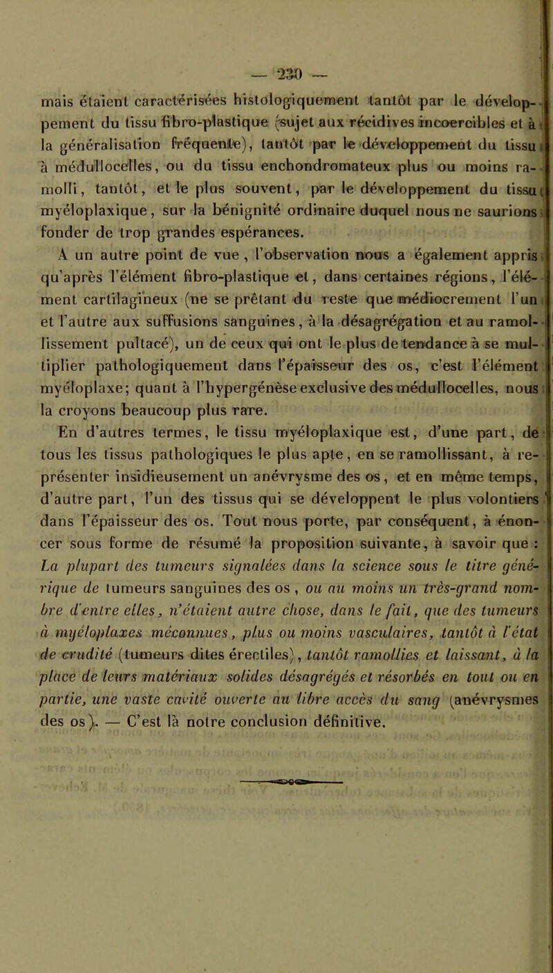 mais étaient caractérisées histologiquement tantôt par le dévelop- pement du tissu lïbro-plastique 'sujet aux récidives incoercibles et à la généralisation Fréquente), tantôt par le développement du tissu» à médullocelles, ou du tissu enchondromateux plus ou moins ra- molli, tantôt, et le plus souvent, par le développement du tissu», myéloplaxique, sur la bénignité ordinaire duquel nous ne saurions fonder de trop grandes espérances. A un autre point de vue, l'observation nous a également appris; qu'après l'élément fibro-plastique et, dans certaines régions, l'élé- ment cartilagineux (ne se prêtant du Teste que 'médiocrement l'uni et l'autre aux suffusions sanguines, à la désagrégation et au ramol- lissement pultacé), un de ceux qui ont le plus de tendance à se mul- tiplier pathologiquement dans l'épaisseur des os, c'est l'élément myéloplaxe; quant à I'hypergénèse exclusive des médullocelles, nous la croyons beaucoup plus rare. En d'autres termes, le tissu myéloplaxique est, d'une part, de tous les tissus pathologiques le plus apte, en se ramollissant, à re- présenter insidieusement un anévrysme des os, et en même temps, d'autre part, l'un des tissus qui se développent le plus volontiers dans l'épaisseur des os. Tout nous porte, par conséquent, à énon- cer sous forme de résumé la proposition suivante, à savoir que : La plupart des tumeurs signalées dans la science sous le titre géné- rique de tumeurs sanguines des os , ou au moins un très-grand nom- bre d'entre elles, n'étaient autre chose, dans le fait, que des tumeurs à myéloplaxes méconnues, plus ou moins vasculaires, tantôt à l'état de crudité (tumeurs dites érectiles), tantôt ramollies et laissant, à la place de leurs matériaux solides désagrégés et résorbés en tout ou en partie, une vaste cavité ouverte au libre accès du sang (anévrysmes des os). — C'est là notre conclusion définitive.