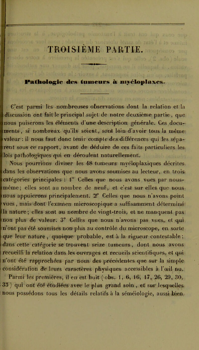 TROISIEME PARTIE. Pathologie des tumeur* à myéloplaxes. C'est parmi les nombreuses observations dont la relation et la discussion ont fait le principal sujet de notre deuxième partie, que nous puiserons les éléments d'une description générale. Ces docu- ments , si nombreux qu'ils soient, somt loin d'avoir tous la même valeur : il nous faut donc tenir compte des différences qui les sépa- rent sous ce rapport, avant de déduire de ces faits particuliers les lois pathologiques qui en découlent naturellement. INous pourrions diviser les 48 tumeurs myéloplaxiques décrites dans les observations que nous avons soumises au lecteur, en trois catégories principales : 1° Celles que nous avons vues par nous- même; elles sont au nombre de neuf, et c'est sur elles que nous nous appuierons principalement. 2° Celles que nous n'avons point vues, mais dont l'examen microscopique a suffisamment déterminé la nature ; elles sont a*u nombre de vingt-trois, et ne manquent pas non plus de valeur. 3° Celles que nous n'avons pas vues, et qui n'ont pas été soumises uon plus au contrôle du microscope, en sorte que leur nature, quoique probable, est à la rigueur contestable; dans cette catégorie se trouvent seize tumeurs, dont nous avons recueilli la relation dans les ouvrages et recueils scientifiques, et qui n'ont été rapprochées par nous des précédentes que sur la simple considération de leurs caractères physiques accessibles à l'œil nu. Parmi les premières, il en est huit ( obs. \\ 6, 16, 17, 2G, 29, 30, 35) qui ont été étudiées avec le plus grand soin , et sur lesquelles nous possédons tous les détails relatifs à la séméiologie, aussi bien