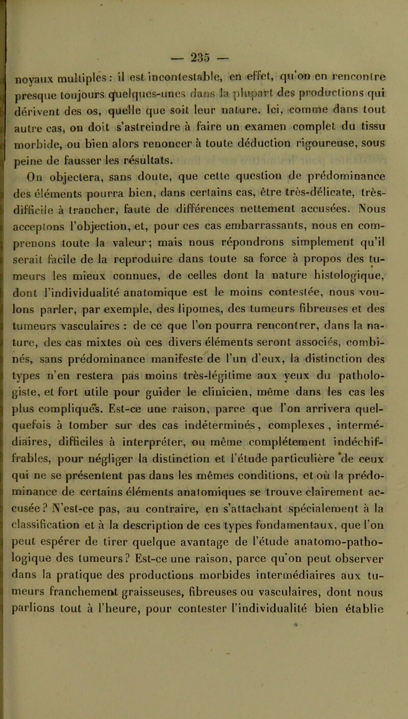 noyaux multiples: il est incontestable, en effet, qu'on en rencontre presque toujours quelques-unes dans la plupart des productions qui dérivent des os, quelle que soit leur nature. Ici, comme dans tout autre cas, on doit s'astreindre à faire un examen complet du tissu morbide, ou bien alors renoncer à toute déduction rigoureuse, sous peine de fausser les résultats. On objectera, sans doute, que cette question de prédominance des éléments pourra bien, dans certains cas, être très-délicate, très- diffieiie à trancher, faute de différences nettement accusées. Nous acceptons l'objection, et, pour ces cas embarrassants, nous en com- prenons toute la valeur; mais nous répondrons simplement qu'il serait facile de la reproduire dans toute sa force à propos des tu- meurs les mieux connues, de celles dont la nature histologique, dont l'individualité anatomique est le moins contestée, nous vou- lons parler, par exemple, des lipomes, des tumeurs fibreuses et des tumeurs vasculaires : de ce que l'on pourra rencontrer, dans la na- ture, des cas mixtes où ces divers éléments seront associés, combi- nés, sans prédominance manifeste de l'un d'eux, la distinction des types n'en restera pas moins très-légitime aux yeux du patholo- giste, et fort utile pour guider le clinicien, même dans les cas les plus compliqués. Est-ce une raison, parce que l'on arrivera quel- quefois à tomber sur des cas indéterminés, complexes , intermé- diaires, difficiles à interpréter, ou même complètement indéchif- frables, pour négliger la distinction et l'étude particulière de ceux qui ne se présentent pas dans les mêmes conditions, et où la prédo- minance de certains éléments anatomiques se trouve clairement ac- cusée ? jVest-ce pas, au contraire, en s'attachant spécialement à la classification et à la description de ces types fondamentaux, que l'on peut espérer de tirer quelque avantage de l'étude anatomo-patho- logique des tumeurs? Est-ce une raison, parce qu'on peut observer dans la pratique des productions morbides intermédiaires aux tu- meurs franchement graisseuses, fibreuses ou vasculaires, dont nous parlions tout à l'heure, pour contester l'individualité bien établie