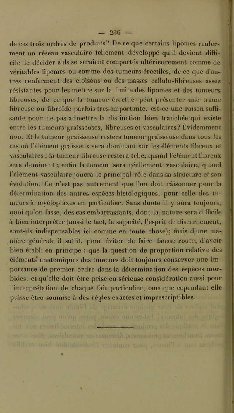 de ces trois ordres de produits? De ce que certains lipomes renfer- ment un réseau vasculaire tellement développé qu'il devient diffi- cile de décider s'ils se seraient comportés ultérieurement comme de véritables lipomes ou comme des tumeurs érectiles, de ce que d'au- tres renferment des cloisons ou des masses cellulo-fibreuses assez résistantes pour les mettre sur la limite des lipomes et des tumeurs fibreuses, de ce que la tumeur érectile pëut présenter une trame fibreuse ou fibroïde parfois très-importante, est-ce une raison suffi- sante pour ne pas admettre la distinction bien tranchée qui existe entre les tumeurs graisseuses, fibreuses et vasculaires? Evidemment non. Et la tumeur graisseuse restera tumeur graisseuse dans tous les cas où l'élément graisseux sera dominant sur les éléments fibreux et vasculaires ; la tumeur fibreuse restera telle, quand l'élément fibreux sera dominant ; enfin la tumeur sera réellement vasculaire, quand l'élément vasculaire jouera le principal rôle dans sa structure ef son évolution. Ce n'est pas autrement que l'on doit raisonner pour la détermination des autres espèces histologiques, pour celle des tu- meurs à myéloplaxes en particulier. Sans doute il y aura toujours, quoi qu'on fasse, des cas embarrassants, dont la nature sera difficile à bien interpréter (aussi le tact, la sagacité, l'esprit de discernement, sont-ils indispensables ici comme en toute chose); mais d'une ma- nière générale il suffit, pour éviter de faire fausse route, d'avoir bien établi en principe : que la question de proportion relative des éléments* anatomiques des tumeurs doit toujours conserver une im- portance de premier ordre dans la détermination des espèces mor- bides, et qu'elle doit être prise en sérieuse considération aussi pour l'interprétation de chaque fait particulier, sans que cependant elle puisse être soumise à des règles exactes et imprescriptibles.