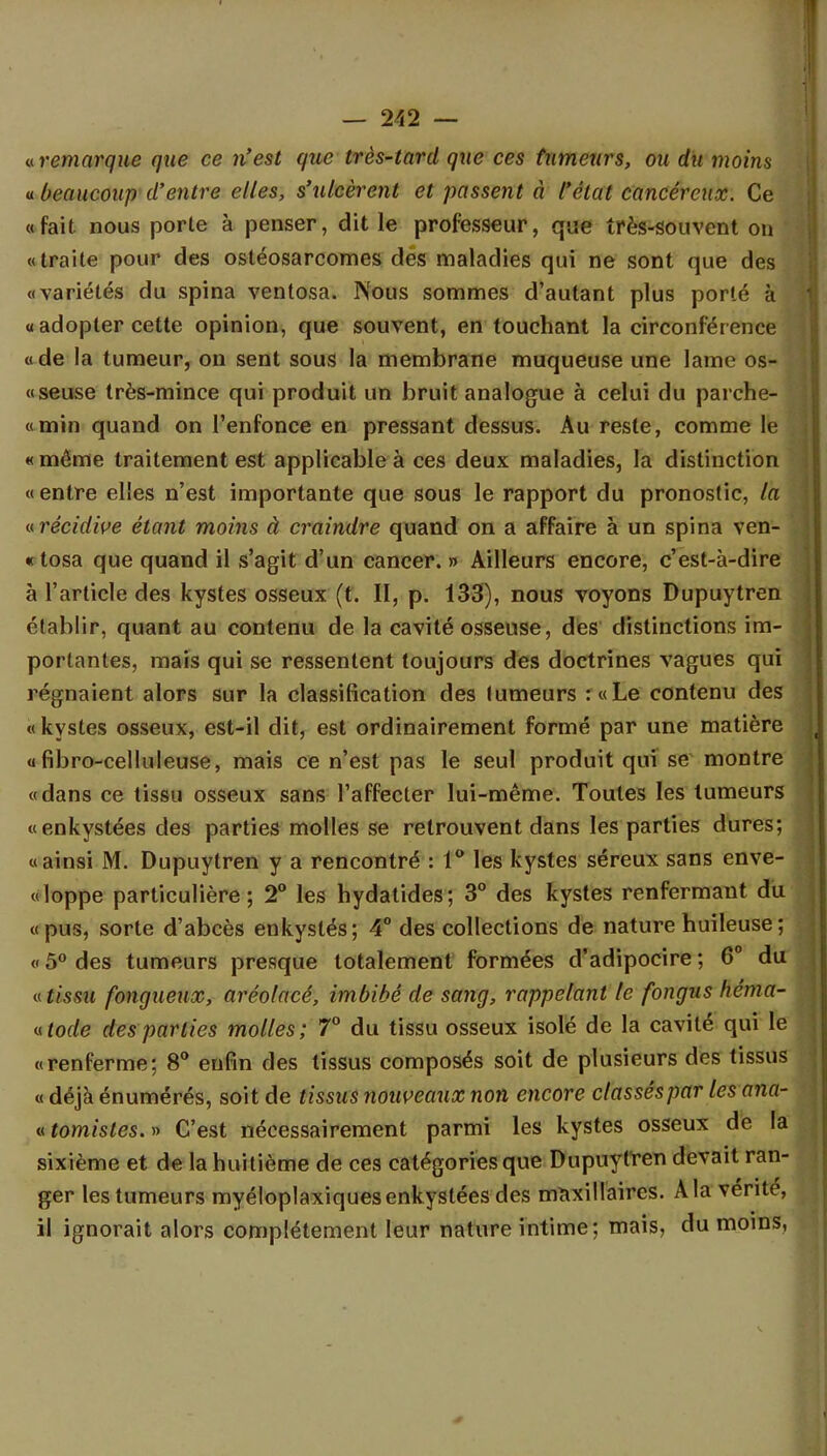 « remarque que ce n'est que très-tard que ces tumeurs, ou du moins a beaucoup d'entre elles, s'ulcèrent et passent à l'état cancéreux. Ce «fait, nous porte à penser, dit le professeur, que très-souvent on «traite pour des ostéosarcomes des maladies qui ne sont que des «variétés du spina ventosa. Nous sommes d'autant plus porté à « adopter cette opinion, que souvent, en touchant la circonfér ence « de la tumeur, on sent sous la membrane muqueuse une lame os- «seuse très-mince qui produit un bruit analogue à celui du parche- «min quand on l'enfonce en pressant dessus. Au reste, comme le «même traitement est applicable à ces deux maladies, la distinction « entre elles n'est importante que sous le rapport du pronostic, la ^récidive étant moins à craindre quand on a affaire à un spina ven- «tosa que quand il s'agit d'un cancer. » Ailleurs encore, c'est-à-dire à l'article des kystes osseux (t. II, p. 133), nous voyons Dupuytren établir, quant au contenu de la cavité osseuse, des distinctions im- portantes, mais qui se ressentent toujours des doctrines vagues qui régnaient alors sur la classification des tumeurs :«Le contenu des «kystes osseux, est-il dit, est ordinairement formé par une matière « fibro-celluleuse, mais ce n'est pas le seul produit qui se montre «dans ce tissu osseux sans l'affecter lui-même. Toutes les tumeurs «enkystées des parties molles se retrouvent dans les parties dures; «ainsi M. Dupuytren y a rencontré : 1° les kystes séreux sans enve- «loppe particulière; 2° les hydatides; 3° des kystes renfermant du «pus, sorte d'abcès enkystés; 4° des collections de nature huileuse ; « 5° des tumeurs presque totalement formées d'adipocire ; 6° du «tissu fongueux, aréolacé, imbibé de sang, rappelant le fongus héma- «tode des parties molles; 7° du tissu osseux isolé de la cavité qui le «renferme; 8° enfin des tissus composés soit de plusieurs des tissus « déjà énumérés, soit de tissus nouveaux non encore classés par les ana~ «tomistes.» C'est nécessairement parmi les kystes osseux de la sixième et de la huitième de ces catégories que Dupuytren devait ran- ger les tumeurs myéloplaxiques enkystées des maxillaires. A la vente, il ignorait alors complètement leur nature intime; mais, du moins,