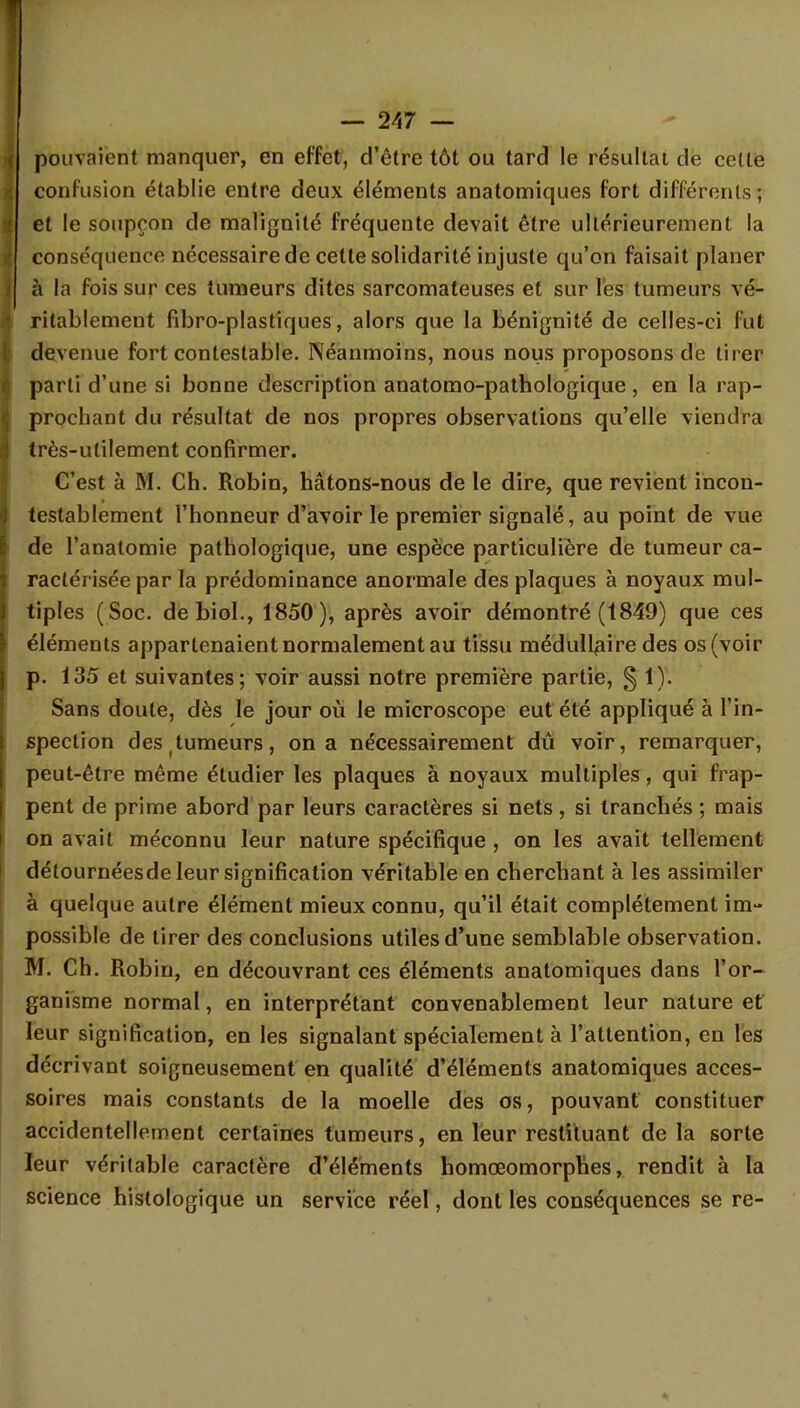 pouvaient manquer, en effet, d'être tôt ou tard le résultat de celle confusion établie entre deux éléments anatomiques fort différents; et le soupçon de malignité fréquente devait être ultérieurement la conséquence nécessaire de cette solidarité injuste qu'on faisait planer à la fois sur ces tumeurs dites sarcomateuses et sur les tumeurs vé- ritablement fibro-plastiques, alors que la bénignité de celles-ci fut devenue fort contestable. Néanmoins, nous nous proposons de tirer parti d'une si bonne description anatomo-pathologique, en la rap- prochant du résultat de nos propres observations qu'elle viendra très-utilement confirmer. C'est à M. Ch. Robin, hâtons-nous de le dire, que revient incon- testablement l'honneur d'avoir le premier signalé, au point de vue de l'anatomie pathologique, une espèce particulière de tumeur ca- ractérisée par la prédominance anormale des plaques à noyaux mul- tiples ( Soc. debiol., 1850), après avoir démontré (1849) que ces éléments appartenaient normalement au tissu médullaire des os (voir p. 135 et suivantes; voir aussi notre première partie, § 1). Sans doute, dès le jour où le microscope eut été appliqué à l'in- spection des tumeurs, on a nécessairement dû voir, remarquer, peut-être même étudier les plaques à noyaux multiples, qui frap- pent de prime abord par leurs caractères si nets, si tranchés ; mais on avait méconnu leur nature spécifique , on les avait tellement détournéesde leur signification véritable en cherchant à les assimiler à quelque autre élément mieux connu, qu'il était complètement im- possible de tirer des conclusions utiles d'une semblable observation. M. Ch. Robin, en découvrant ces éléments anatomiques dans l'or- ganisme normal, en interprétant convenablement leur nature et leur signification, en les signalant spécialement à l'attention, en les décrivant soigneusement en qualité d'éléments anatomiques acces- soires mais constants de la moelle des os, pouvant constituer accidentellement certaines tumeurs, en leur restituant de la sorte leur véritable caractère d'éléments homœomorphes, rendit à la science hislologique un service réel, dont les conséquences se re-