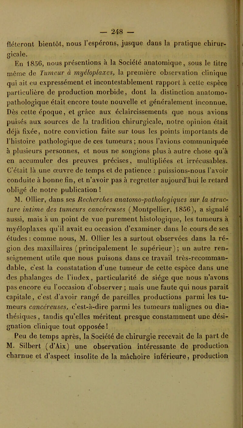 fléteront bientôt, nous l'espérons, jusque dans la pratique chirur- gicale. En 1856, nous présentions à la Société anatomique, sous le titre même de Tumeur à mijéloplaxes, la première observation clinique qui ait eu expressément et incontestablement rapport à celte espèce particulière de production morbide, dont la distinction anatomo- pathologique était encore toute nouvelle et généralement inconnue. Dès cette époque, et grâce aux éclaircissements que nous avions puisés aux sources de la tradition chirurgicale, notre opinion était déjà fixée, notre conviction faite sur tous les points importants de l'histoire pathologique de ces tumeurs; nous l'avions communiquée à plusieurs personnes, et nous ne songions plus à autre chose qu'à en accumuler des preuves précises, multipliées et irrécusables. C'était là une œuvre de temps et de patience : puissions-nous l'avoir conduite à bonne fin, et n'avoir pas à regretter aujourd'hui le retard obligé de notre publication ! M. Ollier, dans ses Recherches anatomo-pothologiques sur la struc- ture intime des tumeurs cancéreuses (Montpellier, 1856), a signalé aussi, mais à un point de vue purement histologique, les tumeurs à myéloplaxes qu'il avait eu occasion d'examiner dans le cours de ses études : comme nous, M. Ollier les a surtout observées dans la ré- gion des maxillaires (principalement le supérieur); un autre ren- seignement utile que nous puisons dans ce travail très-recomman- dable, c'est la constatation d'une tumeur de cette espèce dans une des phalanges de l'index, particularité de siège que nous n'avons pas encore eu l'occasion d'observer ; mais une faute qui nous paraît capitale, c'est d'avoir rangé de pareilles productions parmi les tu- meurs cancéreuses, c'est-à-dire parmi les tumeurs malignes ou dia- thésiques, tandis qu'elles méritent presque constamment une dési- gnation clinique tout opposée ! Peu de temps après, la Société de chirurgie recevait de la part de M. Silbert (d'Aix) une observation intéressante de production charnue et d'aspect insolite de la mâchoire inférieure, production