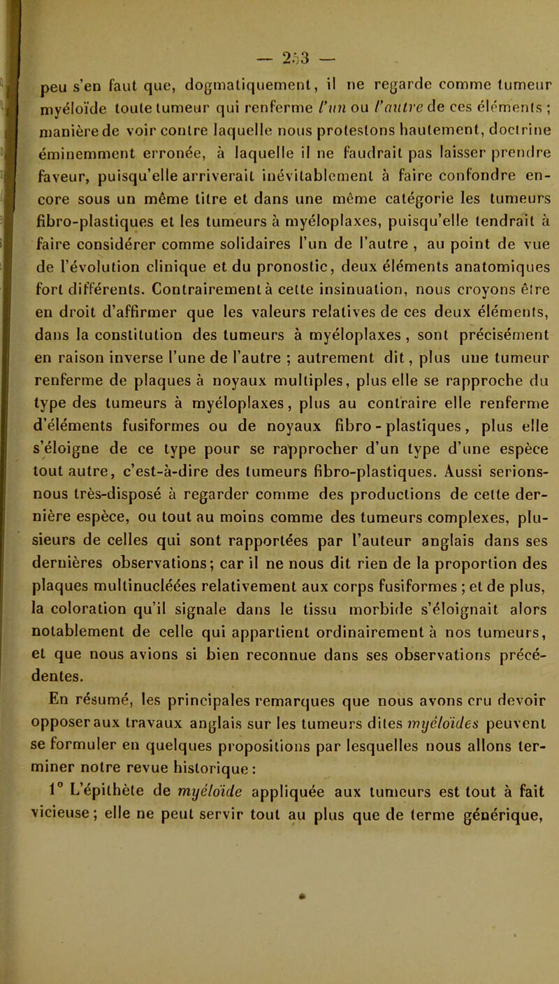 — 2^3 — peu s'en faut que, dogmatiquement, il ne regarde comme tumeur myéloïde toute tumeur qui renferme l'un ou l'autre de ces éléments ; manière de voir contre laquelle nous protestons hautement, doctrine éminemment erronée, à laquelle il ne faudrait pas laisser prendre faveur, puisqu'elle arriverait inévitablement à faire confondre en- core sous un même titre et dans une môme catégorie les tumeurs fibro-plastiques et les tumeurs à myéloplaxes, puisqu'elle tendrait à faire considérer comme solidaires l'un de l'autre , au point de vue de l'évolution clinique et du pronostic, deux éléments anatomiques fort différents. Contrairement à cette insinuation, nous croyons être en droit d'affirmer que les valeurs relatives de ces deux éléments, dans la constitution des tumeurs à myéloplaxes , sont précisément en raison inverse l'une de l'autre ; autrement dit, plus une tumeur renferme de plaques à noyaux multiples, plus elle se rapproche du type des tumeurs à myéloplaxes, plus au contraire elle renferme d'éléments fusiformes ou de noyaux fibro-plastiques, plus elle s'éloigne de ce type pour se rapprocher d'un type d'une espèce tout autre, c'est-à-dire des tumeurs fibro-plastiques. Aussi serions- nous très-disposé à regarder comme des productions de celte der- nière espèce, ou tout au moins comme des tumeurs complexes, plu- sieurs de celles qui sont rapportées par l'auteur anglais dans ses dernières observations; car il ne nous dit rien de la proportion des plaques multinucléées relativement aux corps fusiformes ; et de plus, la coloration qu'il signale dans le tissu morbide s'éloignait alors notablement de celle qui appartient ordinairement à nos tumeurs, et que nous avions si bien reconnue dans ses observations précé- dentes. En résumé, les principales remarques que nous avons cru devoir opposer aux travaux anglais sur les tumeurs dites myéloïdes peuvent se formuler en quelques propositions par lesquelles nous allons ter- miner notre revue historique : 1° L'épilhète de myéloïde appliquée aux tumeurs est tout à fait vicieuse ; elle ne peut servir tout au plus que de terme générique,