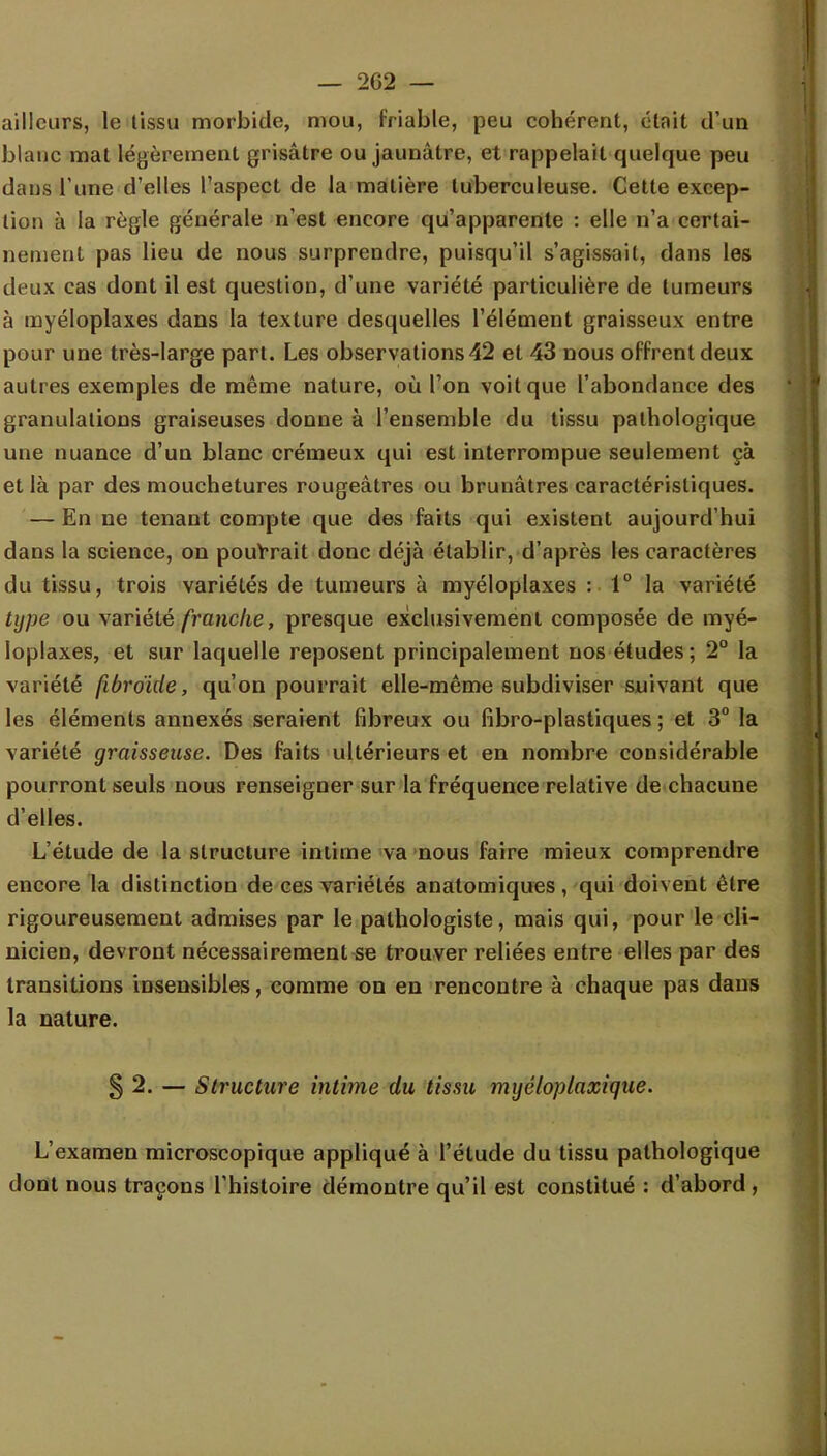 ailleurs, le tissu morbide, mou, friable, peu cohérent, était d'un blanc mat légèrement grisâtre ou jaunâtre, et rappelait quelque peu dans l'une d'elles l'aspect de la matière tuberculeuse. Cette excep- tion à la règle générale n'est encore qu'apparente : elle n'a certai- nement pas lieu de nous surprendre, puisqu'il s'agissait, dans les deux cas dont il est question, d'une variété particulière de tumeurs à myéloplaxes dans la texture desquelles l'élément graisseux entre pour une très-large part. Les observations 42 et 43 nous offrent deux autres exemples de même nature, où l'on voit que l'abondance des granulations graiseuses donne à l'ensemble du tissu pathologique une nuance d'un blanc crémeux qui est interrompue seulement çà et là par des mouchetures rougeâtres ou brunâtres caractéristiques. — En ne tenant compte que des faits qui existent aujourd'hui dans la science, on pourrait donc déjà établir, d'après les caractères du tissu, trois variétés de tumeurs à myéloplaxes : 1° la variété type ou variété franche, presque exclusivement composée de myé- loplaxes, et sur laquelle reposent principalement nos études; 2° la variété (ibroïde, qu'on pourrait elle-même subdiviser suivant que les éléments annexés seraient fibreux ou fibro-plastiques ; et 3° la variété graisseuse. Des faits ultérieurs et en nombre considérable pourront seuls nous renseigner sur la fréquence relative de chacune d'elles. L'étude de la structure intime va nous faire mieux comprendre encore la distinction de ces variétés anatomiques, qui doivent être rigoureusement admises par le palhologiste, mais qui, pour le cli- nicien, devront nécessairement se trouver reliées entre elles par des transitions insensibles, comme on en rencontre à chaque pas dans la nature. § 2. — Structure intime du tissu myéloplaxique. L'examen microscopique appliqué à l'élude du tissu pathologique dont nous traçons l'histoire démontre qu'il est constitué : d'abord ,