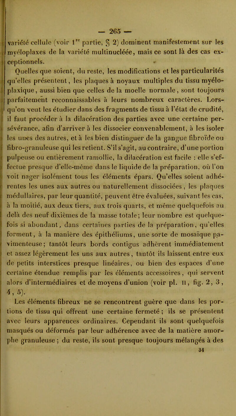 variété cellule (voir lrc partie, § 2) dominent manifestement sur les mv<'loplaxes de la variété multinucléée, mais ce sont là des cas ex- i ceptionnels. Quelles que soient, du reste, les modifications et les particularités S qu'elles présentent, les plaques à noyaux multiples du tissu myélo- plaxique, aussi bien que celles de la moelle normale, sont toujours parfaitement reconnaissants à leurs nombreux caractères. Lors- qu'on veut les étudier dans des fragments de tissu à l'état de crudité, il faut procéder à la dilacération des parties avec une certaine per- sévérance, afin d'arriver à les dissocier convenablement, à les isoler les unes des autres, et à les bien distinguer de la gangue fibroïde ou fibro-granuleuse qui les retient. S'il s'agit, au contraire, d'une portion pulpeuse ou entièrement ramollie, la dilacération est facile : elle s'ef- fectue presque d'elle-même dans le liquide de la préparation, où l'on voit nager isolément tous les éléments épars. Qu'elles soient adhé- rentes les unes aux autres ou naturellement dissociées, les plaques médullaires, par leur quantité, peuvent être évaluées, suivant les cas, à la moitié, aux deux tiers, aux trois quarts, et même quelquefois au delà des neuf dixièmes de la masse totale; leur nombre est quelque- fois si abondant, dans certaines parties de la préparation, qu'elles forment, à la manière des épithéliums, une sorte de mosaïque p.a- vimenteuse; tantôt leurs bords contigus adhèrent immédiatement et assez légèrement les uns aux autres, tantôt ils laissent entre eux de petits interstices presque linéaires, ou bien des espaces d'une certaine étendue remplis par Tes éléments accessoires, qui servent alors d'intermédiaires et de moyens d'union (voir pl. Il, fig. 2,3, 4, 5). Les éléments fibreux ne se rencontrent guère que dans les por- tions de tissu qui offrent une certaine fermeté ; ils se présentent avec leurs apparences ordinaires. Cependant ils sont quelquefois masqués ou déformés par leur adhérence avec de la matière amor- phe granuleuse ; du reste, ils sont presque toujours mélangés à des 34