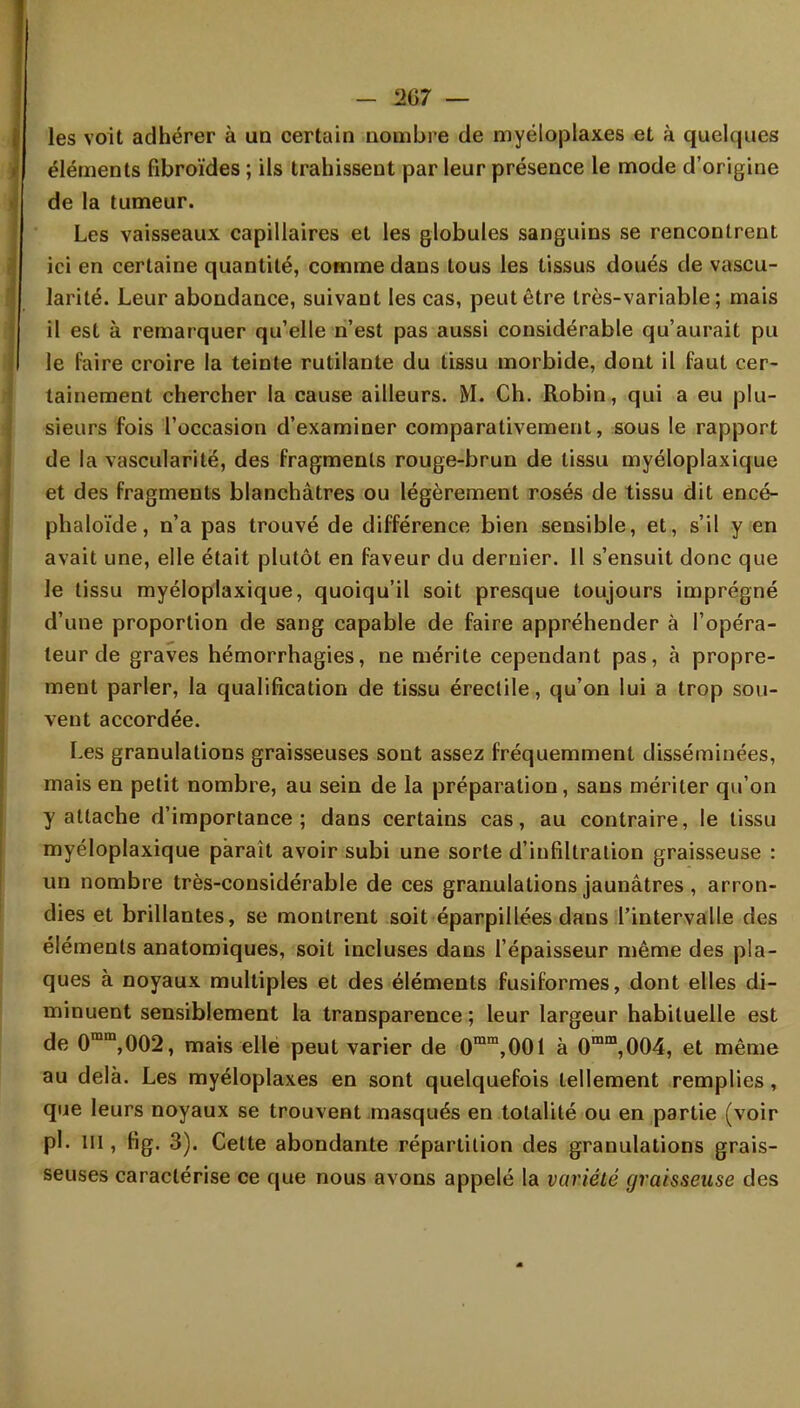 - 1>G7 — les voit adhérer à un certain nombre de myéloplaxes et à quelques éléments fibroïdes ; ils trahissent par leur présence le mode d'origine de la tumeur. Les vaisseaux capillaires et les globules sanguins se rencontrent ici en certaine quantité, comme dans tous les tissus doués de vascu- larité. Leur abondance, suivant les cas, peut être très-variable; mais il est à remarquer qu'elle n'est pas aussi considérable qu'aurait pu le faire croire la teinte rutilante du tissu morbide, dont il faut cer- tainement chercher la cause ailleurs. M. Ch. Robin, qui a eu plu- sieurs fois l'occasion d'examiner comparativement, sous le rapport de la vascularité, des fragments rouge-brun de tissu myéloplaxique et des fragments blanchâtres ou légèrement rosés de tissu dit encé- phaloïde, n'a pas trouvé de différence bien sensible, et, s'il y en avait une, elle était plutôt en faveur du dernier. 11 s'ensuit donc que le tissu myéloplaxique, quoiqu'il soit presque toujours imprégné d'une proportion de sang capable de faire appréhender à l'opéra- teur de graves hémorrhagies, ne mérite cependant pas, à propre- ment parler, la qualification de tissu érectile, qu'on lui a trop sou- vent accordée. Les granulations graisseuses sont assez fréquemment disséminées, mais en petit nombre, au sein de la préparation, sans mériter qu'on y attache d'importance; dans certains cas, au contraire, le tissu myéloplaxique paraît avoir subi une sorte d'infiltration graisseuse : un nombre très-considérable de ces granulations jaunâtres , arron- dies et brillantes, se montrent soit éparpillées dans l'intervalle des éléments anatomiques, soit incluses dans l'épaisseur même des pla- ques à noyaux multiples et des éléments fusiformes, dont elles di- minuent sensiblement la transparence ; leur largeur habituelle est de 0mm,002, mais elle peut varier de 0mm,001 à 0mm,004, et même au delà. Les myéloplaxes en sont quelquefois tellement remplies, que leurs noyaux se trouvent masqués en totalité ou en partie (voir pl. in , fig. 3). Cette abondante répartition des granulations grais- seuses caractérise ce que nous avons appelé la variété graisseuse des