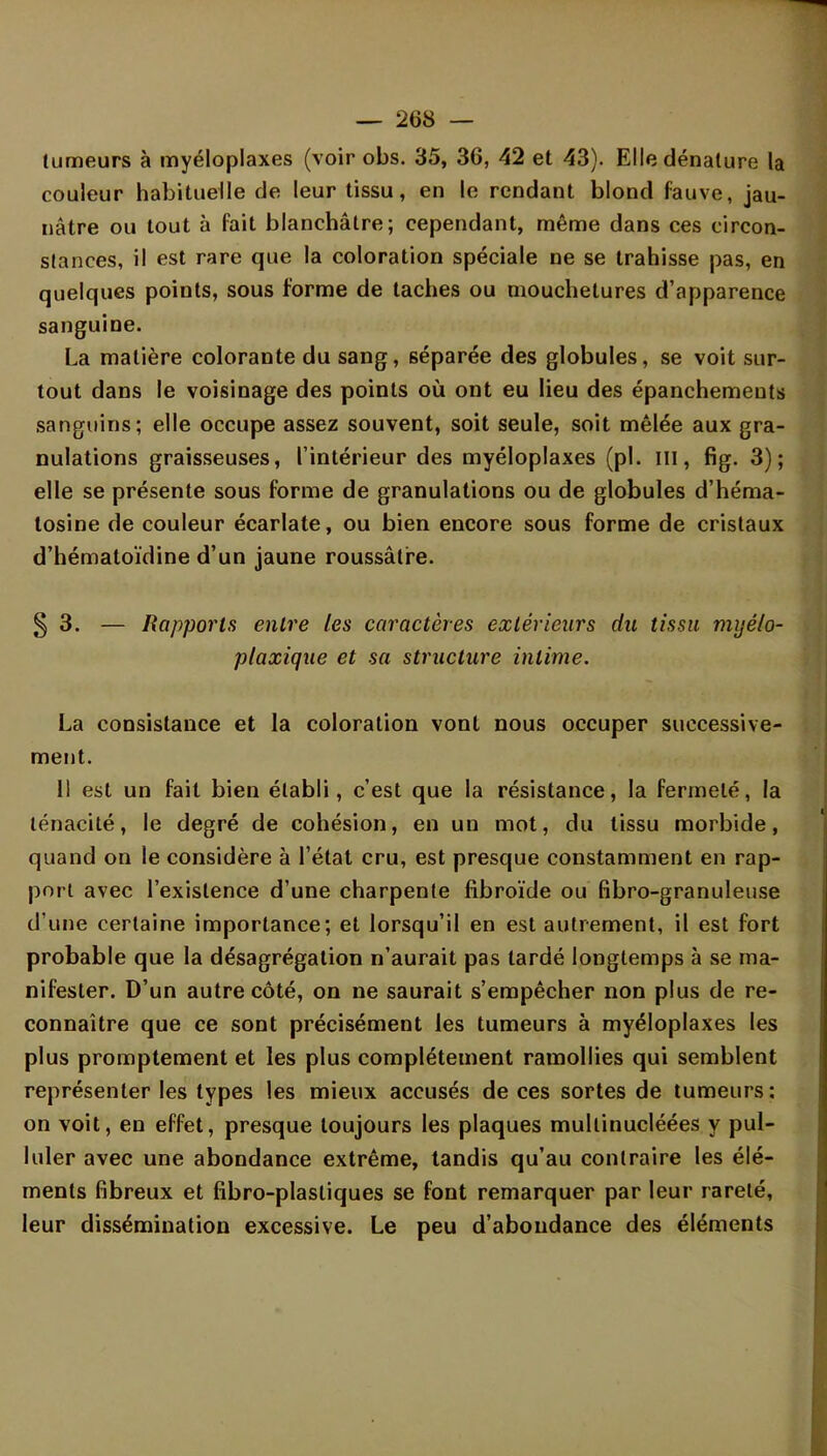 tumeurs à myéloplaxes (voir obs. 35, 36, 42 et 43). Elle dénature la couleur habituelle de leur tissu, en le rendant blond fauve, jau- nâtre ou tout à fait blanchâtre; cependant, même dans ces circon- stances, il est rare que la coloration spéciale ne se trahisse pas, en quelques points, sous forme de taches ou mouchetures d'apparence sanguine. La matière colorante du sang, séparée des globules, se voit sur- tout dans le voisinage des points où ont eu lieu des épanchements sanguins; elle occupe assez souvent, soit seule, soit mêlée aux gra- nulations graisseuses, l'intérieur des myéloplaxes (pl. m, fig. 3); elle se présente sous forme de granulations ou de globules d'héma- tosine de couleur écarlate, ou bien encore sous forme de cristaux d'hématoïdine d'un jaune roussâtre. § 3. — Rapports entre les caractères extérieurs du tissu myélo- plaxique et sa structure intime. La consistance et la coloration vont nous occuper successive- ment. 11 est un fait bien établi, c'est que la résistance, la fermeté, la ténacité, le degré de cohésion, en un mot, du tissu morbide, quand on le considère à l'état cru, est presque constamment en rap- port avec l'existence d'une charpente fibroïde ou fibro-granuleuse d'une certaine importance; et lorsqu'il en est autrement, il est fort probable que la désagrégation n'aurait pas tardé longtemps à se ma- nifester. D'un autre côté, on ne saurait s'empêcher non plus de re- connaître que ce sont précisément les tumeurs à myéloplaxes les plus promptement et les plus complètement ramollies qui semblent représenter les types les mieux accusés de ces sortes de tumeurs: on voit, en effet, presque toujours les plaques mullinucléées y pul- luler avec une abondance extrême, tandis qu'au contraire les élé- ments fibreux et fibro-plastiques se font remarquer par leur rareté, leur dissémination excessive. Le peu d'abondance des éléments