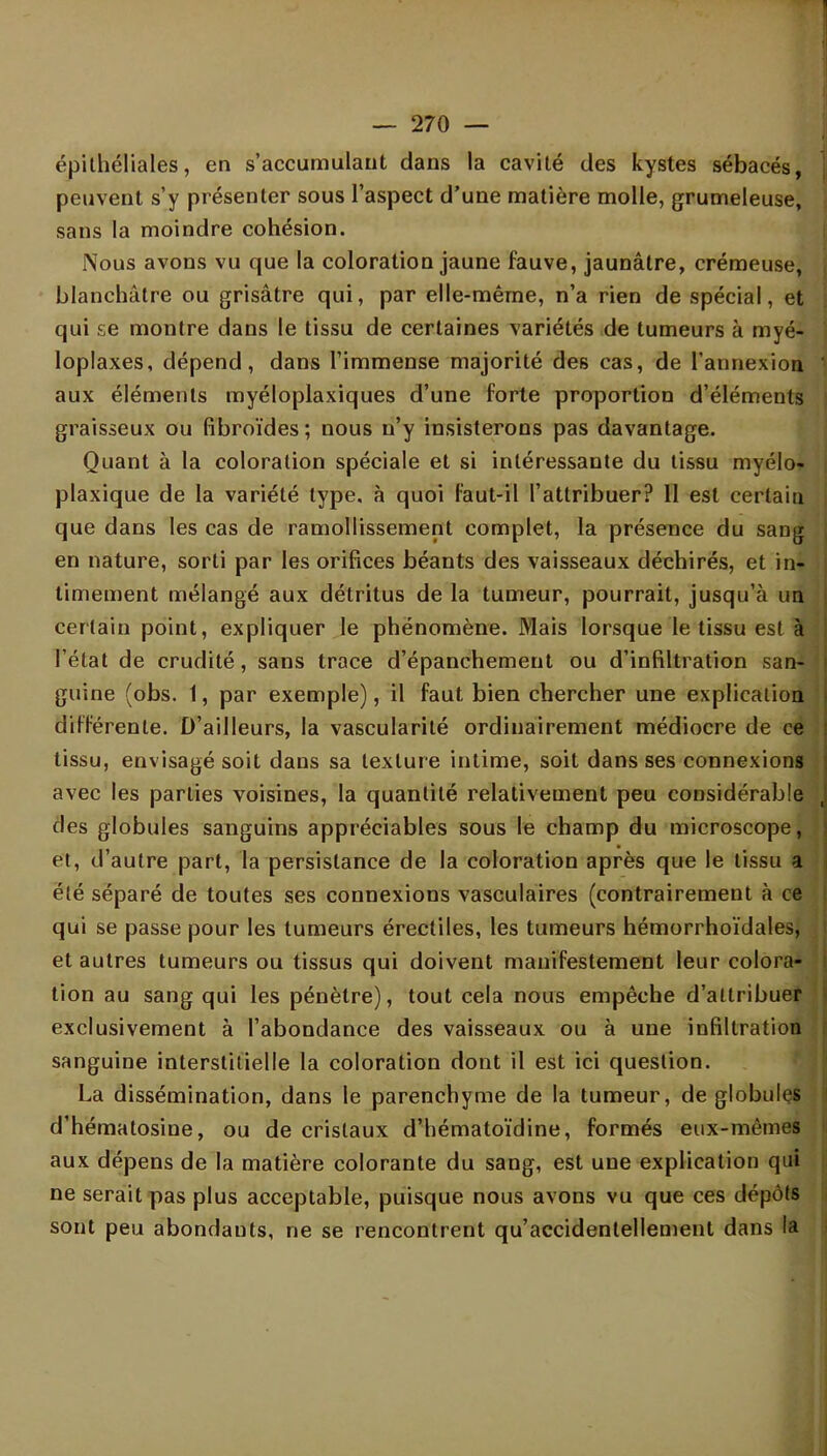 épilhéliales, en s'accumulant dans la cavité des kystes sébacés, peuvent s'y présenter sous l'aspect d'une matière molle, grumeleuse, sans la moindre cohésion. Nous avons vu que la coloration jaune fauve, jaunâtre, crémeuse, blanchâtre ou grisâtre qui, par elle-même, n'a rien de spécial, et qui se montre dans le tissu de certaines variétés de tumeurs à myé- loplaxes, dépend, dans l'immense majorité des cas, de l'annexion aux éléments myéloplaxiques d'une forte proportion d'éléments graisseux ou fibroïdes; nous n'y insisterons pas davantage. Quant à la coloration spéciale et si intéressante du tissu myélo* plaxique de la variété type, à quoi faut-il l'attribuer? II est certain que dans les cas de ramollissement complet, la présence du saug en nature, sorti par les orifices béants des vaisseaux déchirés, et in- timement mélangé aux détritus de la tumeur, pourrait, jusqu'à un certain point, expliquer le phénomène. Mais lorsque le tissu est à l'état de crudité, sans trace d'épanchemeut ou d'infiltration san- guine (obs. 1, par exemple), il faut bien chercher une explication différente. D'ailleurs, la vascularité ordinairement médiocre de ce tissu, envisagé soit dans sa texture intime, soit dans ses connexions avec les parties voisines, la quantité relativement peu considérable des globules sanguins appréciables sous le champ du microscope, et, d'autre part, la persistance de la coloration après que le tissu a été séparé de toutes ses connexions vasculaires (contrairement à ce qui se passe pour les tumeurs érectiles, les tumeurs hémorrhoïdales, et autres tumeurs ou tissus qui doivent manifestement leur colora- tion au sang qui les pénètre), tout cela nous empêche d'attribuer exclusivement à l'abondance des vaisseaux ou à une infiltration sanguine interstitielle la coloration dont il est ici question. La dissémination, dans le parenchyme de la tumeur, de globules d'hématosine, ou de cristaux d'hématoïdine, formés eux-mêmes aux dépens de la matière colorante du sang, est une explication qui ne serait pas plus acceptable, puisque nous avons vu que ces dépôts sont peu abondants, ne se rencontrent qu'accidentellement dans la