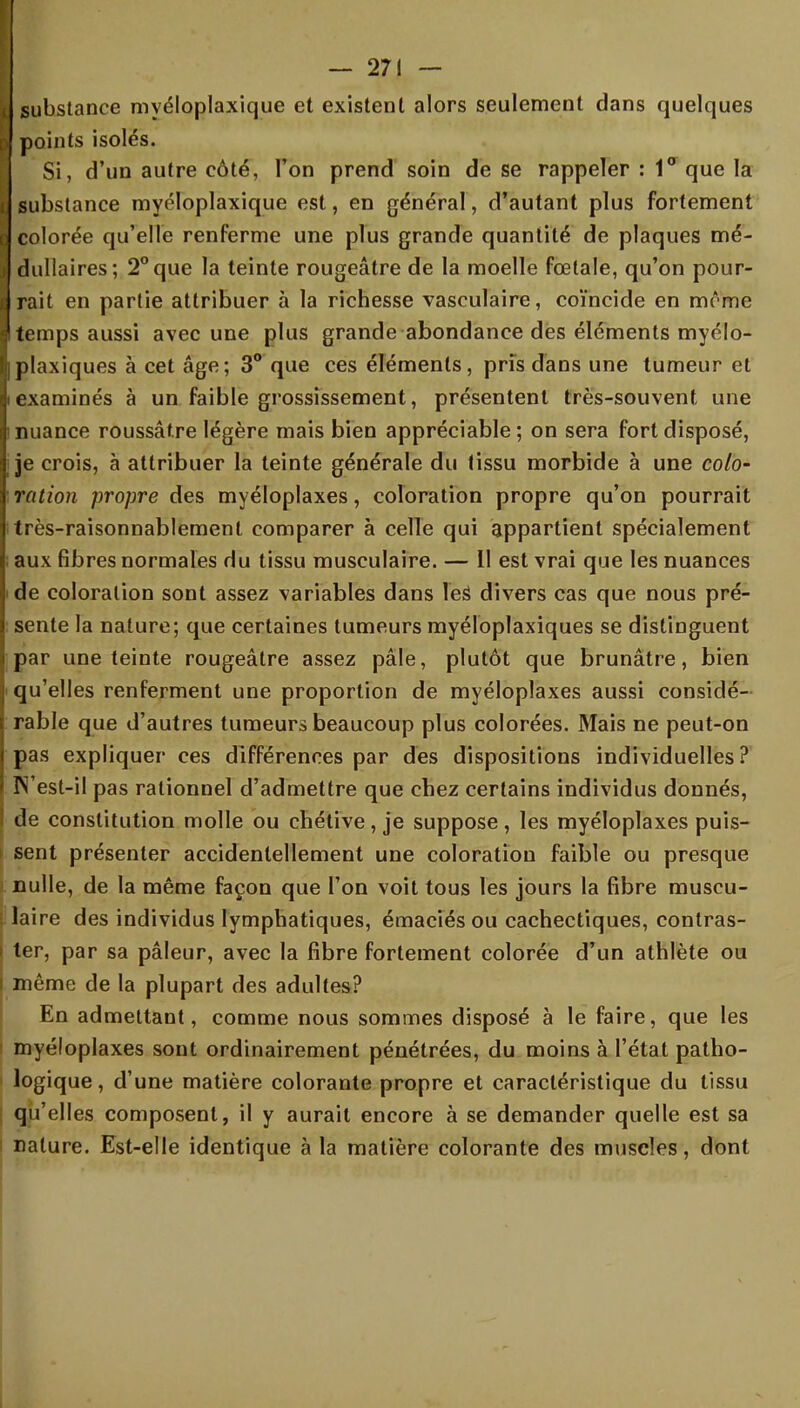 I substance myéloplaxique et existent alors seulement dans quelques p points isolés. Si, d'un autre côté, Ton prend soin de se rappeler : 1° que la I substance myéloplaxique est, en général, d'autant plus fortement q colorée qu'elle renferme une plus grande quantité de plaques mé- 1 dullaires; 2° que la teinte rougeâtre de la moelle fœtale, qu'on pour- e rait en partie attribuer à la richesse vasculaire, coïncide en mîme I temps aussi avec une plus grande abondance des éléments myélo- Iplaxiques à cet âge; 3° que ces éléments, pris dans une tumeur et ijtexaminés à un faible grossissement, présentent très-souvent une I nuance roussâtre légère mais bien appréciable; on sera fort disposé, I je crois, à attribuer la teinte générale du tissu morbide à une colo- V ration propre des myéloplaxes, coloration propre qu'on pourrait itrès-raisonnablement comparer à celle qui appartient spécialement aux fibres normales du tissu musculaire. — 11 est vrai que les nuances i de coloration sont assez variables dans les divers cas que nous pré- sente la nature; que certaines tumeurs myéloplaxiques se distinguent par une teinte rougeâtre assez pâle, plutôt que brunâtre, bien i qu'elles renferment une proportion de myéloplaxes aussi considé- rable que d'autres tumeurs beaucoup plus colorées. Mais ne peut-on pas expliquer ces différences par des dispositions individuelles? N'est-il pas rationnel d'admettre que chez certains individus donnés, de constitution molle ou chétive , je suppose , les myéloplaxes puis- sent présenter accidentellement une coloration faible ou presque ) nulle, de la même façon que l'on voit tous les jours la fibre muscu- laire des individus lymphatiques, émacies ou cachectiques, contras- ter, par sa pâleur, avec la fibre fortement colorée d'un athlète ou même de la plupart des adultes? En admettant, comme nous sommes disposé à le faire, que les myéloplaxes sont ordinairement pénétrées, du moins à l'état patho- logique, d'une matière colorante propre et caractéristique du tissu qu'elles composent, il y aurait encore à se demander quelle est sa nature. Est-elle identique à la matière colorante des muscles, dont