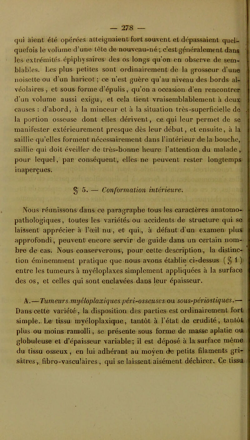 qui aient été opérées atteignaient fort souvent et dépassaient quel- quefois le volume d'une tète de nouveau-né ; c'est généralement dans les extrémités épiphysaires des os longs qu'on en observe de sem- blables. Les plus petites sont ordinairement de la grosseur d'une noisette ou d'un haricot ; ce n'est guère qu'au niveau des bords al- véolaires , et sous forme d'épulis, qu'on a occasion d'en rencontrer d'un volume aussi exigu, et cela tient vraisemblablement à deux causes : d'abord, à la minceur et à la situation très-superficielle de la portion osseuse dont elles dérivent, ce qui leur permet de se manifester extérieurement presque dès leur début, et ensuite, à la saillie qu'elles forment nécessairement dans l'intérieur de la bouche, saillie qui doit éveiller de très-bonne heure l'attention du malade, pour lequel, par conséquent, elles ne peuvent rester longtemps inaperçues. § 5. — Conformation intérieure. Nous réunissons dans ce paragraphe tous les caractères anatomo- pathologiques, toutes les variétés ou accidents de structure qui se laissent apprécier à l'œil nu, et qui, à défaut d'un examen plus approfondi, peuvent encore servir de guide dans un certain nom- bre de cas. Nous conserverons, pour cette description, la distinc- tion éminemment pratique que nous avons établie ci-dessus ( § 1 ) entre les tumeurs à myéloplaxes simplement appliquées à la surface des os, et celles qui sont enclavées dans leur épaisseur. A. — Tumeurs myéloplaxiques péri-osseuses ou sous-périostiques.— Dans cette variété , la disposition des parties est ordinairement fort simple. Le tissu myéloplaxique, tantôt à l'état de crudité, tantôt plus ou moins ramolli, se présente sous forme de masse aplatie ou. globuleuse et d'épaisseur variable; il est déposé à la surface même du tissu osseux, en lui adhérant au moyen de petits filaments gri- sâtres , fibro-vasculaires , qui se laisseut aisément déchirer. Ce tissu