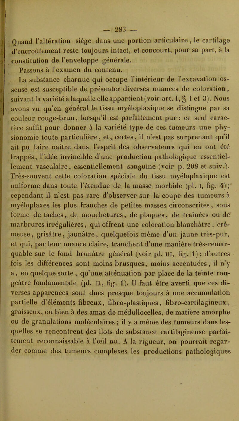 — 28:;» — Quand l'altération siège clans une portion articulaire, le cartilage d'encroûtement reste toujours intact, et concourt, pour sa part, à la constitution de l'enveloppe générale. Passons à l'examen du contenu. La substance charnue qui occupe l'intérieur de l'excavation os- seuse est susceptible de présenter diverses nuances de coloration , suivant la variété à laquelle elle appartient (voir art. I,§ 1 et 3). Nous avons vu qu'en général le tissu myéloplaxique se distingue par sa couleur rouge-brun, lorsqu'il est parfaitement pur : ce seul carac- tère suffit pour donner à la variété type de ces tumeurs une phy- sionomie toute particulière, et, certes, il n'est pas surprenant qu'il ait pu faire naître dans l'esprit des observateurs qui en ont été frappés, l'idée invincible d'une production pathologique essentiel- lement vasculaire, essentiellement sanguine (voir p. 208 et suiv.). Très-souvent cette coloration spéciale du tissu myéloplaxique est uniforme dans toute l'étendue de la masse morbide (pl. I, fig. 4);' cependant il n'est pas rare d'observer sur la coupe des tumeurs à myéloplaxes les plus franches de petites masses circonscrites, sous forme de taches, de mouchetures, de plaques, de traînées ou de marbrures irrégulières, qui offrent une coloration blanchâtre, cré- meuse, grisâtre, jaunâtre, quelquefois même d'un jaune très-pur, et qui, par leur nuance claire, tranchent d'une manière très-remar- quable sur le fond brunâtre général (voir pl. m, fig. 1); d'autres fois les différences sont moins brusques, moins accentuées, il n'y a, en quelque sorte, qu'une atténuation par place de la teinte rou- geâtre fondamentale (pl. il, fig. 1). Il faut être averti que ces di- verses apparences sont dues presque toujours à une accumulation partielle d'éléments fibreux, fibro-plastiques, fibro-carlilagineux , graisseux, ou bien à des amas de médullocelles, de matière amorphe ou de granulations moléculaires; il y a même des tumeurs dans les- quelles se rencontrent des ilôts de substance cartilagineuse parfai- tement reconnaissable à l'œil nu. À la rigueur, on pourrait regar- der comme des tumeurs complexes les productions pathologiques