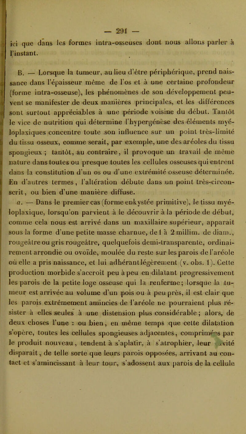 — 201 — ici que dans les formes intra-osseuses dont nous allons parler à l'instant. B. — Lorsque la tumeur, au lieu d'être périphérique, prend nais- sance dans l'épaisseur même de l'os et à une certaine profondeur (forme intra-osseuse), les phénomènes de sou développement peu- vent se manifester de deux manières principales, et les différences sont surtout appréciables à une période voisine du début. Tantôt le vice de nutrition qui détermine l'hypergénèse des éléments myé- loplaxiques concentre toute son influence sur un point très-limité du tissu osseux, comme serait, par exemple, une des aréoles du tissu spongieux; tantôt, au contraire, il provoque un travail de môme nature dans toutes ou presque toutes les cellules osseuses qui entrent dans la constitution d'un os ou d'une extrémité osseuse déterminée. En d'autres termes, l'altération débute dans un point très-circon- scrit, ou bien d'une manière diffuse. a. — Dans le premier cas (forme enkystée primitive), le tissu myé- loplaxique, lorsqu'on parvient à le découvrir à la période de début, comme cela nous est arrivé dans un maxillaire supérieur, apparaît sous la forme d'une petite masse charnue, de 1 à 2 millim. de diam., rougeâtreou gris rougeâtre, quelquefois demi-transparente, ordinai- rement arrondie ou ovoïde, moulée du reste sur les parois de l'aréole où elle a pris naissance, et lui adhérant légèrement (v. obs. 1). Celte production morbide s'accroît peu à peu en dilatant progressivement les parois de la petite loge osseuse qui la renferme; lorsque la tu- meur est arrivée au volume d'un pois ou à peu près, il est clair que les parois extrêmement amincies de l'aréole ne pourraient plus ré- sister à elles seules à une distension plus considérable ; alors, de deux choses l'une : ou bien, en même temps que cette dilatation s'opère, toutes les cellules spongieuses adjacentes, comprimées par le produit nouveau, tendent à s'aplatir, à s'atrophier, leur uvité disparaît, de telle sorte que leurs parois opposées, arrivant au con- tact et s'amincissant à leur tour, s'adossent aux parois de la cellule