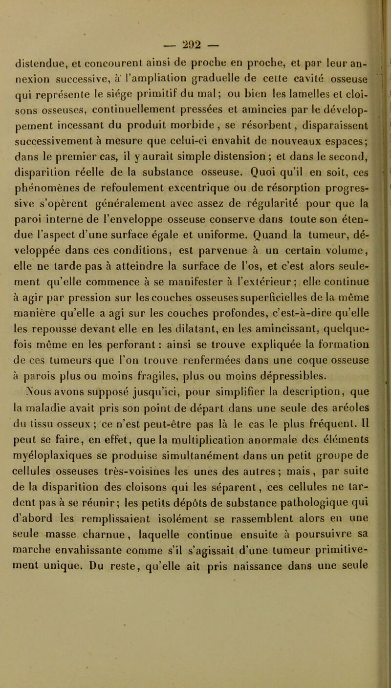 distendue, et concourent ainsi de proche en proche, et par leur an- nexion successive, a l'amplialion graduelle de cette cavité osseuse qui représente le siège primitif du mal; ou bien les lamelles et cloi- sons osseuses, continuellement pressées et amincies par le dévelop- pement incessant du produit morbide, se résorbent, disparaissent successivement à mesure que celui-ci envahit de nouveaux espaces; dans le premier cas, il y aurait simple distension ; et dans le second, disparition réelle de la substance osseuse. Quoi qu'il en soit, ces phénomènes de refoulement excentrique ou de résorption progres- sive s'opèrent généralement avec assez de régularité pour que la paroi interne de l'enveloppe osseuse conserve dans toute son éten- due l'aspect d'une surface égale et uniforme. Quand la tumeur, dé- veloppée dans ces conditions, est parvenue à un certain volume, elle ne tarde pas à atteindre la surface de l'os, et c'est alors seule- ment qu'elle commence à se manifester à l'extérieur; elle continue à agir par pression sur les couches osseuses superficielles de la même manière qu'elle a agi sur les couches profondes, c'est-à-dire qu'elle les repousse devant elle en les dilatant, en les amincissant, quelque- fois même en les perforant : ainsi se trouve expliquée la formation de ces tumeurs que l'on trouve renfermées dans une coque osseuse à parois plus ou moins fragiles, plus ou moins dépressibles. Nous avons supposé jusqu'ici, pour simplifier la description, que la maladie avait pris son point de départ dans une seule des aréoles du tissu osseux ; ce n'est peut-être pas là le cas le plus fréquent. Il peut se faire, en effet, que la multiplication anormale des éléments myéloplaxiques se produise simultanément dans un petit groupe de cellules osseuses très-voisines les unes des autres; mais, par suite de la disparition des cloisons qui les séparent, ces cellules ne lar- dent pas à se réunir; les petits dépôts de substance pathologique qui d'abord les remplissaient isolément se rassemblent alors en une seule masse charnue, laquelle continue ensuite à poursuivre sa marche envahissante comme s'il s'agissait d'une tumeur primitive- ment unique. Du reste, qu'elle ait pris naissance dans une seule