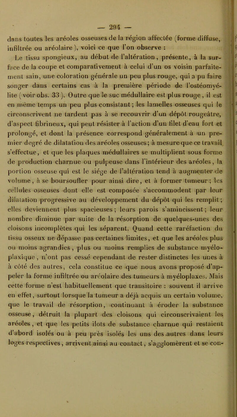 dans toutes les aréoles osseuses de la région affectée (forme diffuse, infiltrée ou aréolaire ), voici ce que l'on observe : Le tissu spongieux, au début de l'altération, présente, à la sur- face de la coupe et comparativement à celui d'un os voisin parfaite- ment sain, une coloration générale un peu plus rouge, qui a pu faire songer dans certains cas à la première période de l'ostéomyé- lite ( voir obs. 33 ). Outre que le suc médullaire est plus rouge , il est en même temps un peu plus consistant; les lamelles osseuses qui le circonscrivent ne tardent pas à se recouvrir d'un dépôt rougeâtre, d'aspect fibrineux, qui peut résister à l'action d'un lilet d'eau fort et prolongé, et dont la présence correspond généralement à un pre- mier degré de dilatation des aréoles osseuses; à mesure que ce travail s'effectue, et que les plaques médullaires se multiplient sous forme de production charnue ou pulpeuse dans l'intérieur des aréoles, la portion osseuse qui est le siège de l'altération tend à augmenter de volume, à se boursoufler pour ainsi dire, et à former tumeur ; les cellules osseuses dont elle est composée s'accommodent par leur dilatation progressive au développement du dépôt qui les remplit; elles deviennent plus spacieuses; leurs parois s'amincissent; leur nombre diminue par suite de la résorption de quelques-unes des cloisons incomplètes qui les séparent. Quand cette raréfaction du tissu osseux ne dépasse pas certaines limites, et que les aréoles plus ou moins agrandies, plus ou moins remplies de substance myélo- plaxique, n'ont pas cessé cependant de rester distinctes les unes à à côté des autres, cela constitue ce que nous avons proposé d'ap- peler la forme infiltrée ou aréolaire des tumeurs à myéloplaxes. Mais cette forme n'est habituellement que transitoire : souvent il arrive en effet, surtout lorsque la tumeur a déjà acquis un certain volume, que le travail de résorption, continuant à éroder la substance osseuse, détruit la plupart des cloisons qui circonscrivaient les aréoles, et que les petits ilôts de substance charnue qui restaient d'abord isolés ou à peu près isolés les uns des autres dans leurs loges respectives, arrivent ainsi au contact, s'agglomèrent et se con-