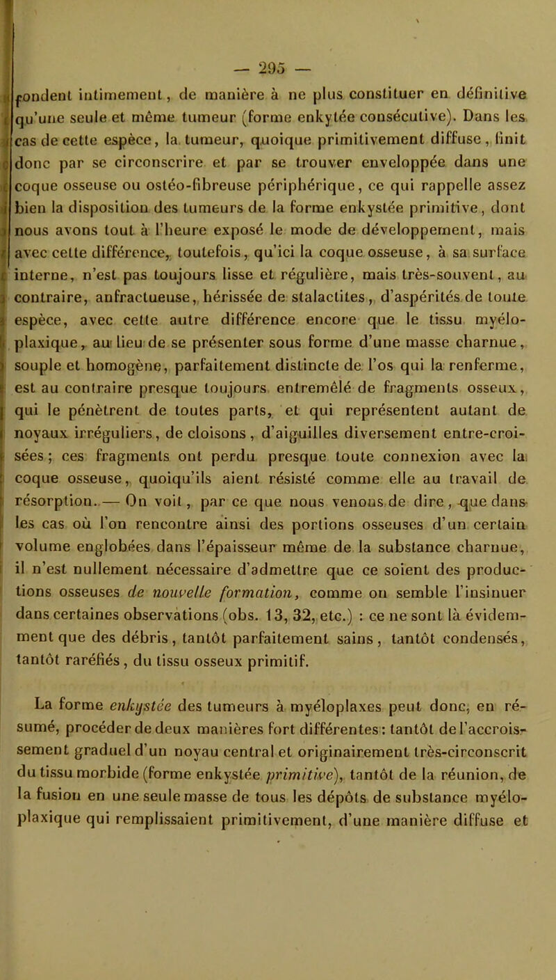 I pondent intimement, de manière à ne plus constituer en définitive i qu'une seule et même tumeur (forme enkytée consécutive). Dans les i cas de cette espèce, la tumeur, quoique primitivement diffuse, finit Ç donc par se circonscrire et par se trouver enveloppée dans une I coque osseuse ou ostéo-fibreuse périphérique, ce qui rappelle assez i bien la disposition des tumeurs de la forme enkystée primitive, dont ) nous avons tout à l'heure exposé le mode de développement, mais i avec cette différence, toutefois, qu'ici la coque osseuse, à sa surlace { interne, n'est pas toujours lisse et régulière, mais très-souvent, au > contraire, anfractueuse, hérissée de stalactites, d'aspérités de toute espèce, avec cette autre différence encore que le tissu myélo- . plaxique, au lieu de se présenter sous forme d'une masse charnue, i souple et homogène, parfaitement distincte de l'os qui la renferme, l est au contraire presque toujours entremêlé de fragments osseux, qui le pénètrent de toutes parts, et qui représentent autant de i noyaux irréguliers, de cloisons, d'aiguilles diversement entre-croi- sées ; ces fragments ont perdu presque toute connexion avec la; i coque osseuse, quoiqu'ils aient résisté comme elle au travail de résorption. — On voit, par ce que nous venons de dire , ^ue dans- les cas où l'on rencontre ainsi des portions osseuses d'un certain volume englobées dans l'épaisseur même de la substance charnue, il n'est nullement nécessaire d'admettre que ce soient des produc- tions osseuses de nouvelle formation, comme on semble l'insinuer dans certaines observations (obs. 13, 32, etc.) : ce ne sont là évidem- ment que des débris, tantôt parfaitement sains, tantôt condensés, tantôt raréfiés, du tissu osseux primitif. La forme enkystée des tumeurs à myéloplaxes peut donc, en ré- sumé, procéder de deux manières fort différentes: tantôt de l'accrois- sement graduel d'un noyau central et originairement très-circonscrit du tissu morbide (forme enkystée primitive), tantôt de la réunion, de la fusion en une seule masse de tous les dépôts de substance myélo- plaxique qui remplissaient primitivement, d'une manière diffuse et