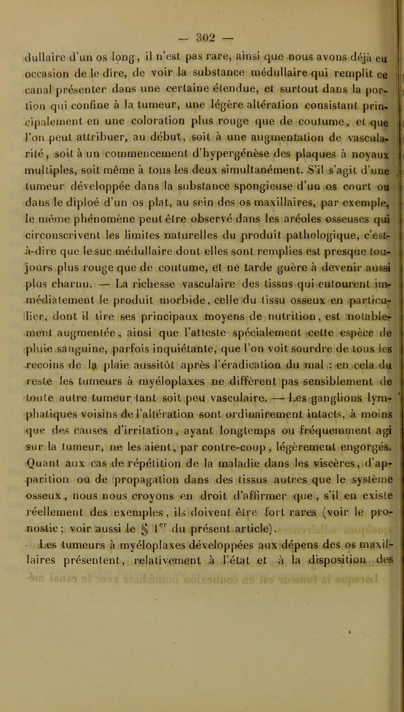 dullaire d'un os long, il n'est pas rare, ainsi que nous avons déjà eu occasion de le dire, de voir la substance médullaire qui remplit ce canal présenter dans une certaine étendue, et surtout dans la por- tion qui confine à la tumeur, une légère altération consistant prin- cipalement en une coloration plus rouge que de coutume, et que l'on peut attribuer, au début, soit à une augmentation de vascula- rité, soit à un commencement d'hypergénèse des plaques à noyaux multiples, soit même à tous les deux simultanément. S'il s'agit d'une tumeur développée dans la substance spongieuse d'un os court ou dans le diploé d'un os plat, au sein des os maxillaires, par exemple, le même phénomène peut être observé dans les aréoles osseuses qui circonscrivent les limites naturelles du produit pathologique, c'est- à-dire que le suc médullaire dont elles sont remplies est presque tou- jours plus rouge que de coutume, et ne tarde guère à devenir aussi plus charnu. — La richesse vasculaire des tissus qui entourent im- médiatement le produit morbide, celle du tissu osseux en particu- lier, dont il tire ses principaux moyens de nutrition, est notable- ment augmentée , ainsi que l'atteste spécialement cette espèce de pluie sanguine, parfois inquiétante, que l'on voit sourdre de tous les recoins de la plaie aussitôt après l'éradicaliou du mal : en cela du reste les tumeurs à myéloplaxes ne diffèrent pas sensiblement de toute autre tumeur tant soit peu vasculaire. — Les ganglions lym- phatiques voisins de l'altération sont ordinairement intacts, à moins que des causes d'irritation, ayant longtemps ou fréquemment agi sur la tumeur, ne les aient, par contre-coup , légèrement engorgés. Quant aux cas de répétition de la maladie dans les viscères, d'ap- parition ou de propagation dans des tissus autres que le système osseux, nous nous croyons en droit d'affirmer que, s'il en existe réellement des exemples, ils doivent être fort rares (voir le pro- nostic ; voir aussi le § 1er du présent article). Les tumeurs à myéloplaxes développées aux dépens des os maxil- laires présentent, relativement à l'état et à la disposition des