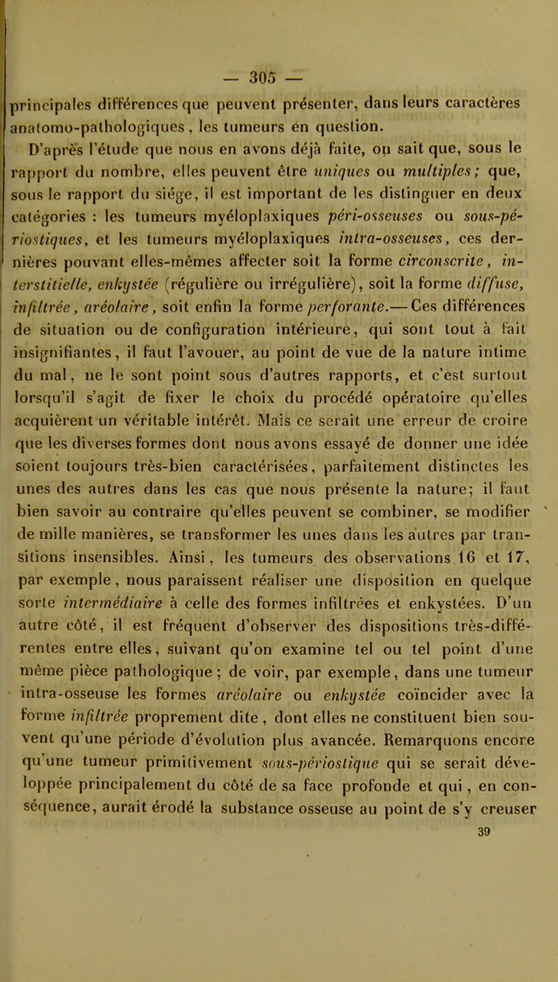 , principales différences que peuvent présenter, dans leurs caractères anatomo-pathologiques, les tumeurs én question. D'après l'étude que nous en avons déjà faite, on sait que, sous le rapport du nombre, elles peuvent être uniques ou multiples; que, sous le rapport du siège, il est important de les distinguer en deux catégories : les tumeurs myéloplaxiques péri~osseuses ou sous-pé- riostiques, et les tumeurs myéloplaxiques inlra-osseuses, ces der- nières pouvant elles-mêmes affecter soit la forme circonscrite, in- terstitielle, enkystée (régulière ou irrégulière), soit la forme diffuse, infiltrée, aréolaire , soit enfin la forme perforante.— Ces différences de situation ou de configuration intérieure, qui sont tout à fait insignifiantes, il faut l'avouer, au point de vue de la nature intime du mal, ne le sont point sous d'autres rapports, et c'est surtout lorsqu'il s'agit de fixer le choix du procédé opératoire qu'elles acquièrent un véritable intérêt. Mais ce serait une erreur de croire que les diverses formes dont nous avons essayé de donner une idée soient toujours très-bien caractérisées, parfaitement distinctes les unes des autres dans les cas que nous présente la nature; il faut bien savoir au contraire qu'elles peuvent se combiner, se modifier * de mille manières, se transformer les unes dans les autres par tran- sitions insensibles. Ainsi, les tumeurs des observations 16 et 17, par exemple, nous paraissent réaliser une disposition en quelque sorte intermédiaire à celle des formes infiltrées et. enkystées. D'un autre côté, il est fréquent d'observer des dispositions très-diffé- rentes entre elles, suivant qu'on examine tel ou tel point d'une même pièce pathologique; de voir, par exemple, dans une tumeur intra-osseuse les formes aréolaire ou enkystée coïncider avec la forme infiltrée proprement dite , dont elles ne constituent bien sou- vent qu'une période d'évolution plus avancée. Remarquons encore qu'une tumeur primitivement sous-périoslique qui se serait déve- loppée principalement du côté de sa face profonde et qui, en con- séquence, aurait éroclé la substance osseuse au point de s'y creuser 39