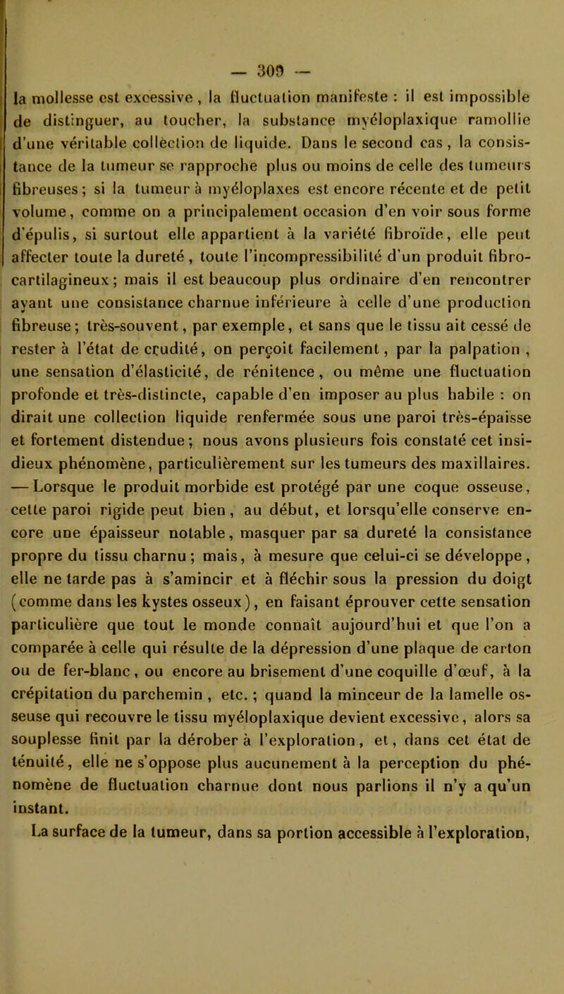 — 3on — la mollesse est excessive , la fluctuation manifeste : il est impossible de distinguer, au toucher, la substance mycloplaxique ramollie d'une véritable collection de liquide. Dans le second cas , la consis- tance de la tumeur se rapproche plus ou moins de celle des tumeurs fibreuses ; si la tumeur à myéloplaxes est encore récente et de petit volume, comme on a principalement occasion d'en voir sous forme dépulis, si surtout elle appartient à la variété fibroïde, elle peut affecter toute la dureté , toute l'incompressibilité d'un produit fibro- cartilagineux ; mais il est beaucoup plus ordinaire d'en rencontrer ayant une consistance charnue inférieure à celle d'une production fibreuse ; très-souvent, par exemple, et sans que le tissu ait cessé de rester à l'état de crudité, on perçoit facilement, par la palpation , une sensation d'élasticité, de rénitence, ou même une fluctuation profonde et très-distincte, capable d'en imposer au plus habile : on dirait une collection liquide renfermée sous une paroi très-épaisse et fortement distendue; nous avons plusieurs fois constaté cet insi- dieux phénomène, particulièrement sur les tumeurs des maxillaires. — Lorsque le produit morbide est protégé par une coque osseuse, cette paroi rigide peut bien, au début, et lorsqu'elle conserve en- core une épaisseur notable, masquer par sa dureté la consistance propre du tissu charnu; mais, à mesure que celui-ci se développe, elle ne tarde pas à s'amincir et à fléchir sous la pression du doigt (comme dans les kystes osseux), en faisant éprouver cette sensation particulière que tout le monde connaît aujourd'hui et que l'on a comparée à celle qui résulte de la dépression d'une plaque de carton ou de fer-blanc, ou encore au brisement d'une coquille d'œuf, à la crépitation du parchemin , etc. ; quand la minceur de la lamelle os- seuse qui recouvre le tissu myéloplaxique devient excessive, alors sa souplesse finit par la dérobera l'exploration, et, dans cet étal de ténuité, elle ne s'oppose plus aucunement à la perception du phé- nomène de fluctuation charnue dont nous parlions il n'y a qu'un instant. La surface de la tumeur, dans sa portion accessible à l'exploration,