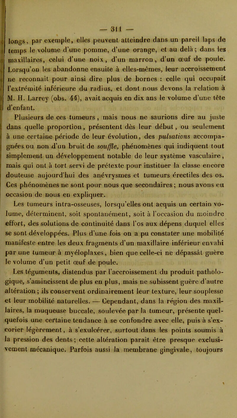 longs, par exemple, elles peuvent atteindre dans un pareil laps de temps le volume d'une pomme, d'une orange, et au delà ; dans les maxillaires, celui d'une noix, d'un marron, d'un œuf de poule. Lorsqu'on les abandonne ensuite à elles-mêmes, leur accroissement ne reconnaît pour ainsi dire plus de bornes : celle qui occupait l'extrémité inférieure du radius, et dont nous devons la relation à M. H. Larrey (obs. 44), avait acquis en dix ans le volume d'une tête d'enfant. Plusieurs de ces tumeurs , mais nous ne saurions dire au juste dans quelle proportion, présentent dès leur début, ou seulement à une certaine période de leur évolution, des pulsations accompa- gnées ou non d'un bruit de souffle, phénomènes qui indiquent tout simplement un développement notable de leur système vasculaire, mais qui ont à tort servi de prétexte pour instituer la classe encore douteuse aujourd'hui des anévrysmes et tumeurs érectiles des os. Ces phénomènes ne sont pour nous que secondaires ; nous avons eu occasion de nous en expliquer. Les tumeurs intra-osseuses, lorsqu'elles ont acquis un certain vo- lume, déterminent, soit spontanément, soit à l'occasion du moindre effort, des solutions de continuité dans l'os aux dépens duquel elles se sont développées. Plus d'une fois on a pu constater une mobilité manifeste entre les deux fragments d'un maxillaire inférieur envahi par une tumeur à myéloplaxes, bien que celle-ci ne dépassât guère le volume d'un petit œuf de poule. Les téguments, distendus par l'accroissement du produit patholo- gique, s'amincissent de plus en plus, mais ne subissent guère d'autre altération ; ils conservent ordinairement leur texture, leur souplesse et leur mobilité naturelles. — Cependant, dans la région des maxil- laires, la muqueuse buccale, soulevée par la tumeur, présente quel- quefois une certaine tendance à se confondre avec elle, puis à s'ex- corier légèrement, à s'exulcérer, surtout dans les points soumis à la pression des dents; cette altération paraît être presque exclusi- vement mécanique. Parfois aussi la membrane gingivale, toujours