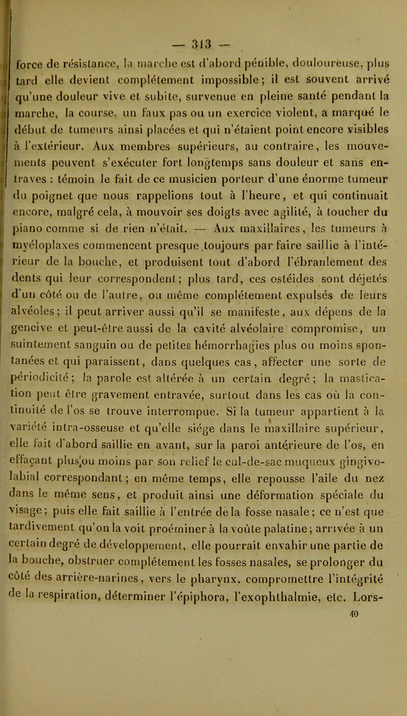 force de résistance, la marche est d'abord pénible, douloureuse, plus tard elle devient complètement impossible; il est souvent arrivé qu'une douleur vive et subite, survenue en pleine santé pendant la marche, la course, un faux pas ou un exercice violent, a marqué le début de tumeurs ainsi placées et qui n'étaient point encore visibles à l'extérieur. Aux membres supérieurs, au contraire, les mouve- ments peuvent s'exécuter fort longtemps sans douleur et sans en- traves : témoin Je fait de ce musicien porteur d'une énorme tumeur du poignet que nous rappelions tout à l'heure, et qui continuait encore, malgré cela, à mouvoir ses doigts avec agilité, à toucher du piano comme si de rien n'était. — Aux maxillaires, les tumeurs à myéloplaxes commencent presque toujours parfaire saillie à l'inté- rieur de la bouche, et produisent tout d'abord l'ébranlement des dents qui leur correspondent; plus tard, ces ostéides sont déjetés d'un côté ou de l'autre, ou même complètement expulsés de leurs alvéoles; il peut arriver aussi qu'il se manifeste, aux dépens de la gencive et peut-être aussi de la cavité alvéolaire compromise, un suintement sanguin ou de petites hémorrhagies plus ou moins spon- tanées et qui paraissent, dans quelques cas, affecter une sorte de périodicité; la parole est altérée à un certain degré; la mastica- tion peut être gravement entravée, surtout dans les cas où la con- tinuité de l'os se trouve interrompue. Si la tumeur appartient à la variété inlra-osseuse et qu'elle siège dans le maxillaire supérieur, elle fait d'abord saillie en avant, sur la paroi antérieure de l'os, en effaçant plus^ou moins par son relief le cul-de-sac muqueux gingivo- labial correspondant; en même temps, elle repousse l'aile du nez dans le même sens, et produit ainsi une déformation spéciale du visage; puis elle fait saillie à l'entrée delà fosse nasale; ce n'est que tardivement qu'on la voit proérninerà la voûte palatine; arrivée à un certain degré de développement, elle pourrait envahir une partie de la bouche, obstruer complètement les fosses nasales, se prolonger du côté des arrière-narines, vers le pharynx, compromettre l'intégrité de la respiration, déterminer l'épiphora, l'exophthalmie, etc. Lors- 40