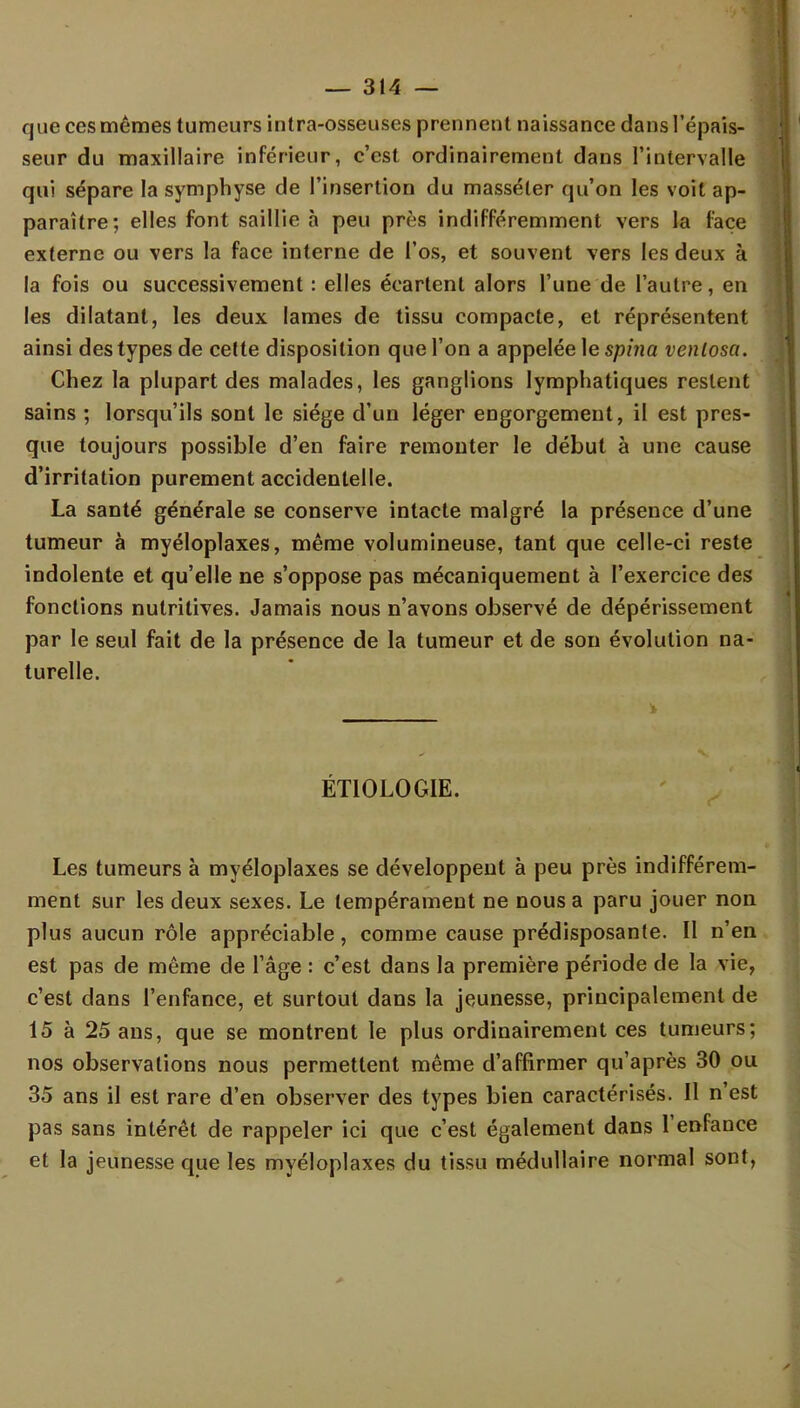 que ces mêmes tumeurs intra-osseuses prennent naissance dans l'épais- seur du maxillaire inférieur, c'est ordinairement dans l'intervalle qui sépare la symphyse de l'insertion du masséter qu'on les voit ap- paraître; elles font saillie à peu près indifféremment vers la face externe ou vers la face interne de l'os, et souvent vers les deux à la fois ou successivement : elles écartent alors l'une de l'autre, en les dilatant, les deux lames de tissu compacte, et réprésentent ainsi des types de cette disposition que l'on a appelée le spina venlosa. Chez la plupart des malades, les ganglions lymphatiques restent sains ; lorsqu'ils sont le siège d'un léger engorgement, il est pres- que toujours possible d'en faire remonter le début à une cause d'irritation purement accidentelle. La santé générale se conserve intacte malgré la présence d'une tumeur à myéloplaxes, même volumineuse, tant que celle-ci reste indolente et qu'elle ne s'oppose pas mécaniquement à l'exercice des fonctions nutritives. Jamais nous n'avons observé de dépérissement par le seul fait de la présence de la tumeur et de son évolution na- turelle. ÉT10L0GIE. Les tumeurs à myéloplaxes se développent à peu près indifférem- ment sur les deux sexes. Le tempérament ne nous a paru jouer non plus aucun rôle appréciable, comme cause prédisposante. Il n'en est pas de même de l'âge : c'est dans la première période de la vie, c'est dans l'enfance, et surtout dans la jeunesse, principalement de 15 à 25 ans, que se montrent le plus ordinairement ces tumeurs; nos observations nous permettent même d'affirmer qu'après 30 ou 35 ans il est rare d'en observer des types bien caractérisés. Il n'est pas sans intérêt de rappeler ici que c'est également dans l'enfance et la jeunesse que les myéloplaxes du tissu médullaire normal sont,