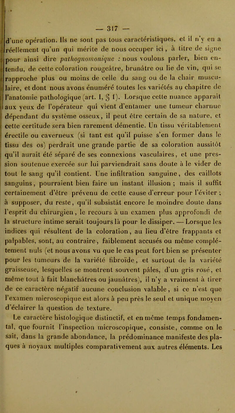 I d'une opération. Ils ne sont pas tous caractéristiques, et il n'y en a i réellement qu'un qui mérite de nous occuper ici, à titre de signe i pour ainsi dire pathognomonique : nous voulons parler, bien en- i tendu, de celte coloration rougeâtre, brunâtre ou lie de vin, qui se i rapproche plus ou moins de celle du sang ou de la chair muscu- j laire, et dont nous avons énuméré toutes les variétés au chapitre de | l'analomie pathologique (art. I, § 1). Lorsque celte nuance apparaît i aux yeux de l'opérateur qui vient d'entamer une tumeur charnue dépendant du système osseux, il peut être certain de sa nature, et celle certitude sera bien rarement démentie. Un tissu véritablement érectile ou caverneux (si tant est qu'il puisse s'en former dans le tissu des os) perdrait une grande partie de sa coloration aussitôt qu'il aurait été séparé de ses connexions vasculaires, et une pres- sion soutenue exercée sur lui parviendrait sans doute à le vider de tout le sang qu'il contient. Une infiltration sanguine, des caillots sanguins, pourraient bien faire un instant illusion; mais il suffit certainement d'être prévenu de cette cause d'erreur pour l'éviter ; à supposer, du reste, qu'il subsistât encore le moindre doute dans l'esprit du chirurgien, le recours à un examen plus approfondi de la structure intime serait toujours là pour le dissiper. — Lorsque les indices qui résultent de la coloration, au lieu d'être frappants et palpables, sont, au contraire, faiblement accusés ou même complè- tement nuls (et nous avons vu que le cas peut fort bien se présenter pour les tumeurs de la variété fibroïde, et surtout de la variété graisseuse, lesquelles se montrent souvent pâles, d'un gris rosé, et même tout à fait blanchâtres ou jaunâtres), il n'y a vraiment à tirer de ce caractère négatif aucune conclusion valable, si ce n'est que l'examen microscopique est alors à peu près le seul et unique moyen d'éclairer la question de texture. Le caractère histologique distinctif, et en même temps fondamen- tal, que fournit l'inspection microscopique, consiste, comme on le sait, dans la grande abondance, la prédominance manifeste des pla- ques à noyaux multiples comparativement aux autres éléments. Les