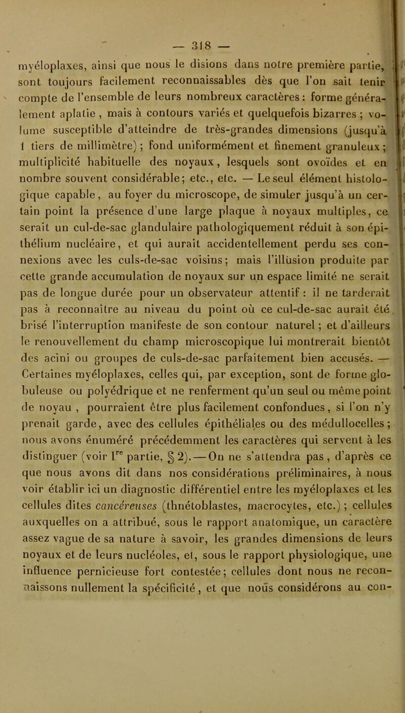 myéloplaxes, ainsi que nous le disions dans noire première partie, sont toujours facilement reconnaissables dès que l'on sait tenir compte de l'ensemble de leurs nombreux caractères : forme généra- lement aplatie , mais à contours variés et quelquefois bizarres ; vo- f lume susceptible d'atteindre de très-grandes dimensions (jusqu'à 1 tiers de millimètre); fond uniformément et finement granuleux; multiplicité habituelle des noyaux, lesquels sont ovoïdes et en nombre souvent considérable; etc., etc. — Le seul élément hislolo- gique capable, au foyer du microscope, de simuler jusqu'à un cer- tain point la présence d'une large plaque à noyaux multiples, ce serait un cul-de-sac glandulaire pathologiquemeut réduit à son épi- thélium nucléaire, et qui aurait accidentellement perdu ses con- nexions avec les culs-de-sac voisins; mais l'illusion produite par cette grande accumulation de noyaux sur un espace limité ne serait pas de longue durée pour un observateur attentif : il ne tarderait pas à reconnaître au niveau du point où ce cul-de-sac aurait été brisé l'interruption manifeste de son contour naturel ; et d'ailleurs le renouvellement du champ microscopique lui montrerait bientôt des acini ou groupes de culs-de-sac parfaitement bien accusés. — Certaines myéloplaxes, celles qui, par exception, sont de forme glo- buleuse ou polyédrique et ne renferment qu'un seul ou même point de noyau , pourraient être plus facilement confondues, si l'on n'y prenait garde, avec des cellules épithéliales ou des médullocelles ; nous avons énuméré précédemment les caractères qui serveut à les distinguer (voir ire partie, §2). — On ne s'attendra pas, d'après ce que nous avons dit dans nos considérations préliminaires, à nous voir établir ici un diagnostic différentiel entre les myéloplaxes et les cellules dites cancéreuses (thnétoblastes, macrocytes, etc.) ; cellules auxquelles on a attribué, sous le rapport analomique, un caractère assez vague de sa nature à savoir, les grandes dimensions de leurs noyaux et de leurs nucléoles, et, sous le rapport physiologique, une influence pernicieuse fort contestée; cellules dont nous ne recon- naissons nullement la spécificité, et que nous considérons au con-