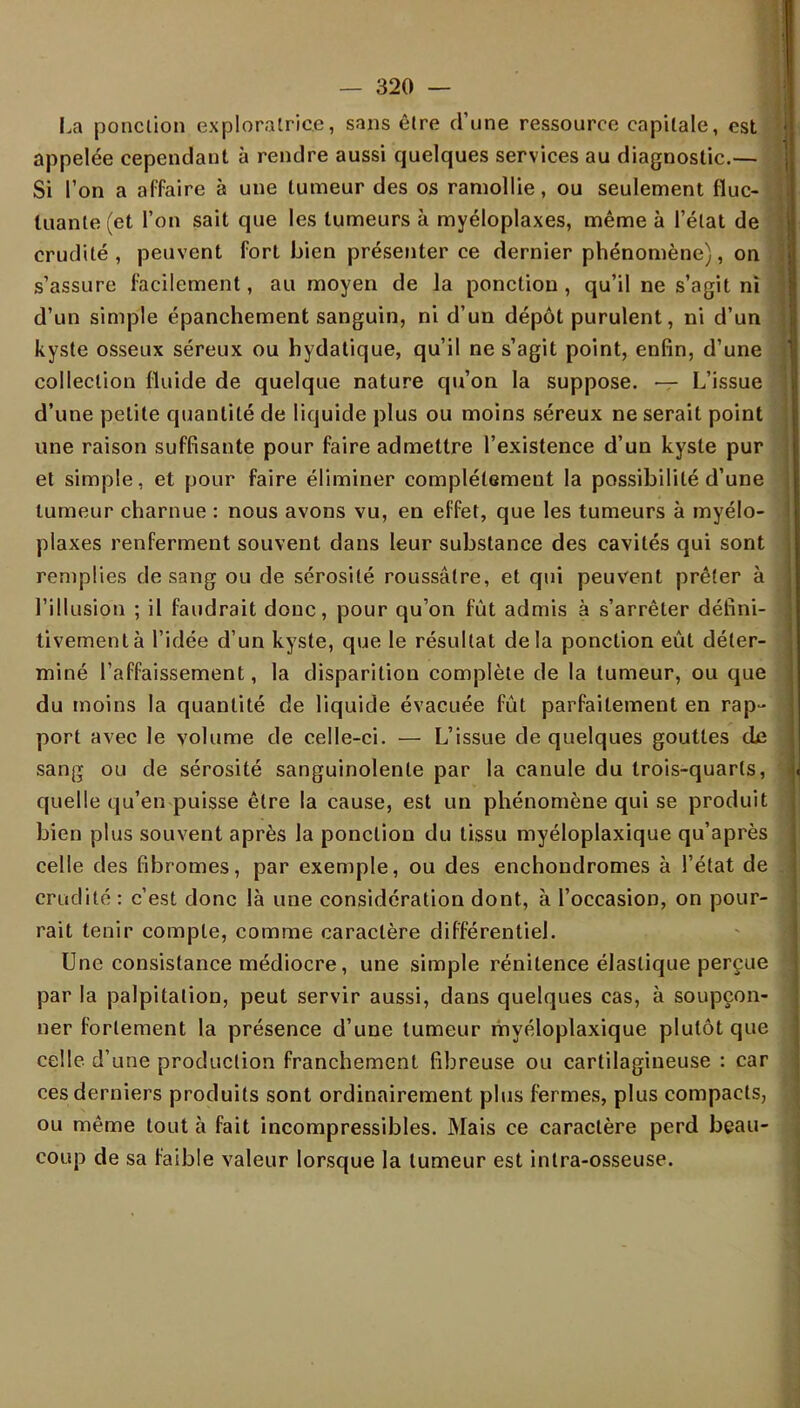 La ponction exploratrice, sans être d'une ressource capitale, est appelée cependant à rendre aussi quelques services au diagnostic.— Si l'on a affaire à une tumeur des os ramollie, ou seulement fluc- tuante (et l'on sait que les tumeurs à myéloplaxes, même à l'état de crudité , peuvent fort bien présenter ce dernier phénomène), on s'assure facilement, au moyen de la ponction, qu'il ne s'agit ni d'un simple épanchement sanguin, ni d'un dépôt purulent, ni d'un kyste osseux séreux ou hydatique, qu'il ne s'agit point, enfin, d'une collection fluide de quelque nature qu'on la suppose. — L'issue d'une petite quantité de liquide plus ou moins séreux ne serait point une raison suffisante pour faire admettre l'existence d'un kyste pur et simple, et pour faire éliminer complètement la possibilité d'une tumeur charnue : nous avons vu, en effet, que les tumeurs à myélo- plaxes renferment souvent dans leur substance des cavités qui sont remplies de sang ou de sérosité roussâtre, et qui peuvent prêter à l'illusion ; il faudrait donc, pour qu'on fût admis à s'arrêter défini- tivement à l'idée d'un kyste, que le résultat delà ponction eût déter- miné l'affaissement, la disparition complète de la tumeur, ou que du moins la quantité de liquide évacuée fût parfaitement en rap- port avec le volume de celle-ci. — L'issue de quelques gouttes de sang ou de sérosité sanguinolente par la canule du trois-quarts, quelle qu'en puisse être la cause, est un phénomène qui se produit bien plus souvent après la ponction du tissu myéloplaxique qu'après celle des fibromes, par exemple, ou des enchondromes à l'état de crudité : c'est donc là une considération dont, à l'occasion, on pour- rait tenir compte, comme caractère différentiel. Une consistance médiocre, une simple rénitence élastique perçue par la palpitation, peut servir aussi, dans quelques cas, à soupçon- ner fortement la présence d'une tumeur myéloplaxique plutôt que celle d'une production franchement fibreuse ou cartilagineuse : car ces derniers produits sont ordinairement plus fermes, plus compacts, ou même tout à fait incompressibles. Mais ce caractère perd beau- coup de sa faible valeur lorsque la tumeur est intra-osseuse.