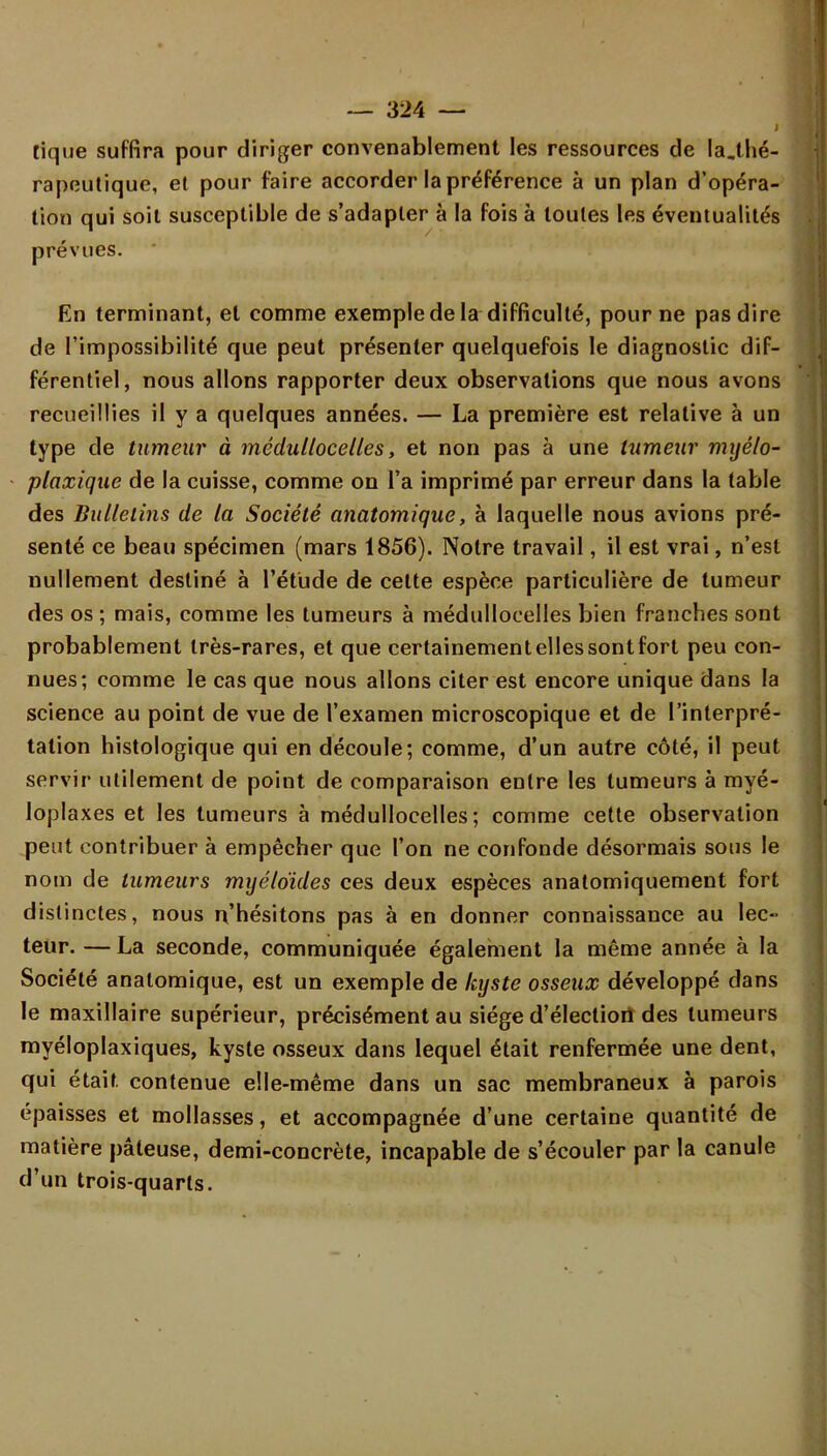 tique suffira pour diriger convenablement les ressources de la,thé- rapeutique, et pour faire accorder la préférence à un plan d'opéra- tion qui soit susceptible de s'adapter à la fois à toutes les éventualités prévues. En terminant, et comme exemple de la difficulté, pour ne pas dire de l'impossibilité que peut présenter quelquefois le diagnostic dif- férentiel, nous allons rapporter deux observations que nous avons recueillies il y a quelques années. — La première est relative à un type de tumeur à médultocelles, et non pas à une tumeur myélo- plaxique de la cuisse, comme on l'a imprimé par erreur dans la table des Bulletins de la Société anatomique, à laquelle nous avions pré- senté ce beau spécimen (mars 1856). Notre travail, il est vrai, n'est nullement destiné à l'étude de cette espèce particulière de tumeur des os ; mais, comme les tumeurs à médullocelles bien franches sont probablement très-rares, et que certainement elles sont fort peu con- nues; comme le cas que nous allons citer est encore unique dans la science au point de vue de l'examen microscopique et de l'interpré- tation histologique qui en découle; comme, d'un autre côté, il peut servir utilement de point de comparaison entre les tumeurs à myé- loplaxes et les tumeurs à médullocelles; comme cette observation peut contribuer à empêcher que l'on ne confonde désormais sous le nom de tumeurs myéloïdes ces deux espèces anatomiquement fort distinctes, nous n'hésitons pas à en donner connaissance au lec- teur. — La seconde, communiquée également la même année à la Société anatomique, est un exemple de kyste osseux développé dans le maxillaire supérieur, précisément au siège d'électiort des tumeurs myéloplaxiques, kyste osseux dans lequel était renfermée une dent, qui était, contenue elle-même dans un sac membraneux à parois épaisses et mollasses, et accompagnée d'une certaine quantité de matière pâteuse, demi-concrète, incapable de s'écouler par la canule d'un trois-quarls.