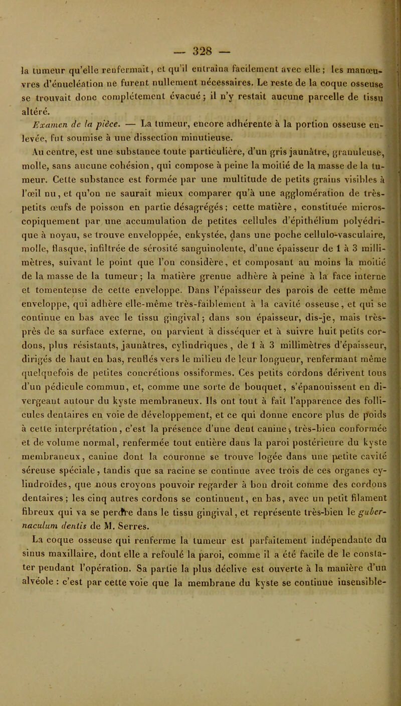 la tumeur qu'elle renfermait, et qu'il entraîna facilement avec elle ; les manœu- j vres d'énucléalion ne furent nullement nécessaires. Le reste de la coque osseuse se trouvait donc complètement évacué; il n'y restait aucune parcelle de tissu altéré. Examen de la pièce. — La tumeur, encore adhérente à la portion osseuse en- levée, fut soumise à une dissection minutieuse. Au centre, est une substance toute particulière, d'un gris jaunâtre, granuleuse, molle, sans aucune cohésion, qui compose à peine la moitié de la masse de la tu- meur. Cette substance est formée par une multitude de petits grains visibles à l'œil nu, et qu'on ne saurait mieux comparer qu'à une agglomération de très- p petits œufs de poisson en partie désagrégés ; cette matière, constituée micros- copiquement par une accumulation de petites cellules d'épithélium polyédri- que à noyau, se trouve enveloppée, enkystée, dans une poche cellulo-vasculaire, molle, flasque, infiltrée de sérosité sanguinolente, d'une épaisseur de 1 à 3 milli- mètres, suivant le point que l'on considère, et composant au moins la moitié de la masse de la tumeur ; la matière grenue adhère à peine à la face interne et tomenteuse de celte enveloppe. Dans l'épaisseur des parois de cette même enveloppe, qui adhère elle-même très-faiblement à la cavité osseuse, et qui se continue en bas avec le tissu gingival; dans son épaisseur, dis-je, mais très- près de sa surface externe, on parvient à disséquer et à suivre huit petits cor- dons, plus résistants, jaunâtres, cylindriques, de 1 à 3 millimètres d'épaisseur, dirigés de haut en bas, renflés vers le milieu de leur longueur, renfermant même quelquefois de petites concrétions ossiformes. Ces petits cordons dérivent tous d'un pédicule commun, et, comme une sorte de bouquet, s'épanouissent en di- » vergeaut autour du kyste membraneux. Ils ont tout à fait l'apparence des folli- cules dentaires en voie de développement, et ce qui donne encore plus de poids à cette interprétation, c'est la présence d'une dent canine v très-bien conformée et de volume normal, renfermée tout entière dans la paroi postérieure du kyste membraneux, canine dont la couronne se trouve logée dans une petite cavité séreuse spéciale, tandis que sa racine se continue avec trois de ces organes cy- lindroïdes, que nous croyons pouvoir regarder à bon droit comme des cordons dentaires ; les cinq autres cordons se continuent, en bas, avec un petit filament fibreux qui va se perdVe dans le tissu gingival, et représente très-bien le guùer- naculum dentis de M. Serres. La coque osseuse qui renferme la tumeur est parfaitement indépendante du sinus maxillaire, dont elle a refoulé la paroi, comme il a été facile de le consta- ter pendant l'opération. Sa partie la plus déclive est ouverte à la manière d'un alvéole : c'est par cette voie que la membrane du kyste se continue inseusible-