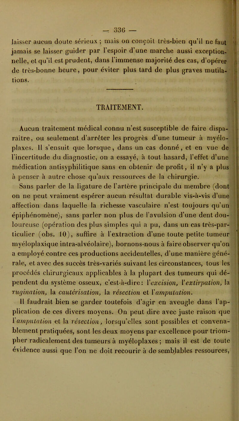 I — 336 — laisser aucun cloute sérieux ; mais on conçoit très-bien qu'il ne faut jamais se laisser guider par l'espoir d'une marche aussi exception- nelle, et qu'il est prudent, dans l'immense majorité des cas, d'opérer de très-bonne heure, pour éviter plus tard de plus graves mutila- tions. TRAITEMENT. Aucun traitement médical connu n'est susceptible de faire dispa- raître, ou seulement d'arrêter les progrès d'une tumeur à myélo- plaxes. 11 s'ensuit que lorsque, dans un cas donné, et en vue de l'incertitude du diagnostic, on a essayé, à tout hasard, l'effet d'une médication antisyphilitique sans en obtenir de profit, il n'y a plus à penser à autre chose qu'aux ressources de la chirurgie. Sans parler de la ligature de l'artère principale du membre (dont on ne peut vraiment espérer aucun résultat durable vis-à-vis d'une affection dans laquelle la richesse vasculaire n'est toujours qu'un épiphénomène), sans parler non plus de l'avulsion d'une dent dou- loureuse (opération des plus simples qui a pu, dans un cas très-par- ticulier (obs. 10), suffire à l'extraction d'une toute petite tumeur myéloplaxique inlra-alvéolaire), bornons-nous à faire observer qu'on a employé contre ces productions accidentelles, d'une manière géné- rale, et avec des succès très-variés suivant les circonstances, tous les procédés chirurgicaux applicables à la plupart des tumeurs qui dé- pendent du système osseux, c'est-à-dire: Y excision, Y extirpation, la ruginalion, la cautérisation, la résection et Y amputation. Il faudrait bien se garder toutefois d'agir en aveugle dans l'ap- plication de ces divers moyens. On peut dire avec juste raison que Y amputation et la résection, lorsqu'elles sont possibles et convena- blement pratiquées, sont les deux moyens par excellence pour triom- pher radicalement des tumeurs à myéloplaxes ; mais il est de toute évidence aussi que l'on ne doit recourir à de semblables ressources,