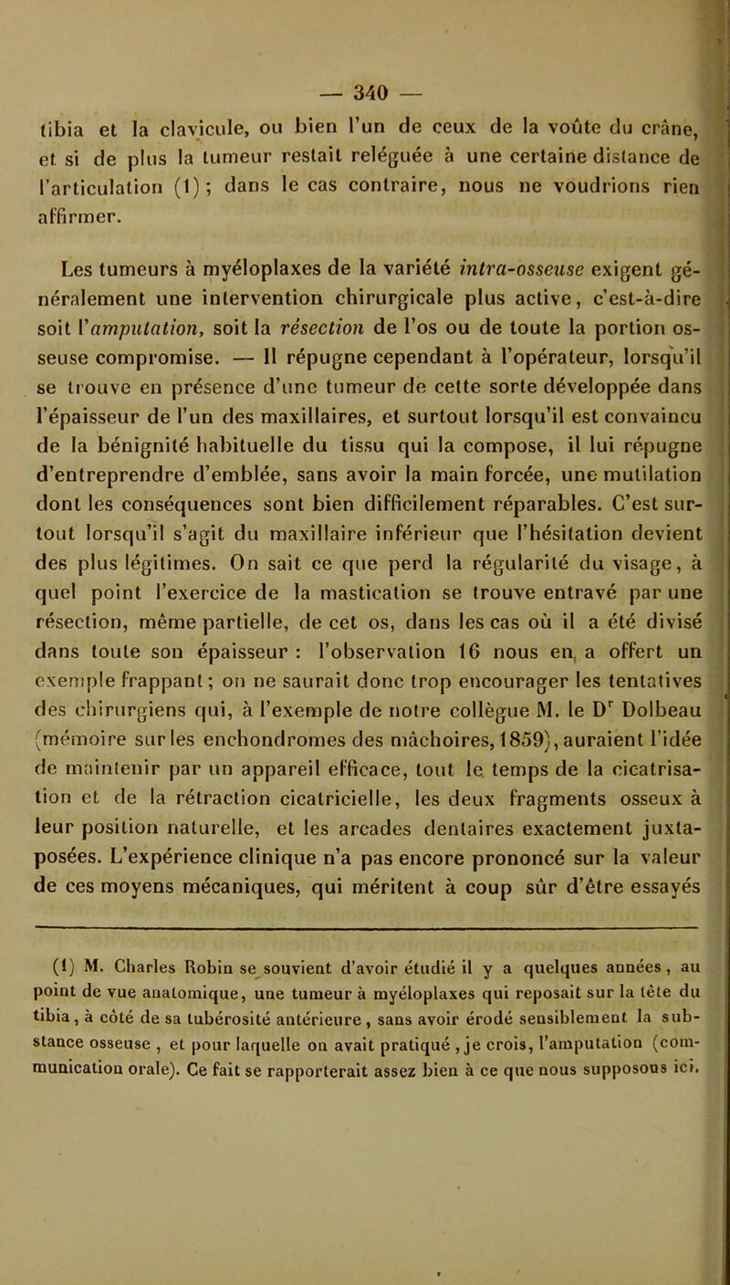 tibia et la clavicule, ou bien l'un de ceux de la voûte du crâne, et si de plus la tumeur restait reléguée à une certaine dislance de l'articulation (1); dans le cas contraire, nous ne voudrions rien affirmer. Les tumeurs à myéloplaxes de la variété intra-osseuse exigent gé- néralement une intervention chirurgicale plus active, c'est-à-dire soit Vamputation, soit la résection de l'os ou de toute la portion os- seuse compromise. — II répugne cependant à l'opérateur, lorsqu'il se trouve en présence d'une tumeur de cette sorte développée dans l'épaisseur de l'un des maxillaires, et surtout lorsqu'il est convaincu de la bénignité habituelle du tissu qui la compose, il lui répugne d'entreprendre d'emblée, sans avoir la main forcée, une mutilation dont les conséquences sont bien difficilement réparables. C'est sur- tout lorsqu'il s'agit du maxillaire inférieur que l'hésitation devient des plus légitimes. On sait ce que perd la régularité du visage, à quel point l'exercice de la mastication se trouve entravé par une résection, même partielle, de cet os, dans les cas où il a été divisé dans toute son épaisseur : l'observation 16 nous en, a offert un exemple frappant; on ne saurait donc trop encourager les tentatives des chirurgiens qui, à l'exemple de notre collègue M. le Dr Dolbeau (mémoire sur les enchondromes des mâchoires, 1859), auraient l'idée de maintenir par un appareil efficace, tout le temps de la cicatrisa- tion et de la rétraction cicatricielle, les deux fragments osseux à leur position naturelle, et les arcades dentaires exactement juxta- posées. L'expérience clinique n'a pas encore prononcé sur la valeur de ces moyens mécaniques, qui méritent à coup sûr d'être essayés (1) M. Charles Robin se souvient d'avoir étudié il y a quelques années, au point de vue aualomique, une tumeur à myéloplaxes qui reposait sur la lète du tibia, à côté de sa lubérosité antérieure , sans avoir érodé sensiblement la sub- stance osseuse , et pour laquelle on avait pratiqué , je crois, l'amputation (com- munication orale). Ce fait se rapporterait assez bien à ce que nous supposons ici.