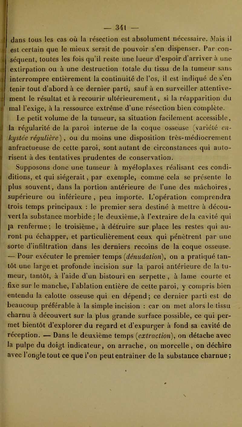 dans tous les cas où la résection est absolument nécessaire. [Mais il est certain que le mieux serait de pouvoir s'en dispenser. Par con- séquent, toutes les fois qu'il reste une lueur d'espoir d'arriver à une extirpation ou à une destruction totale du tissu de la tumeur sans interrompre entièrement la continuité de l'os, il est indiqué de s'en tenir tout d'abord à ce dernier parti, sauf à en surveiller attentive- ment le résultat et à recourir ultérieurement, si la réapparition du mal l'exige, à la ressource extrême d'une résection bien complète. Le petit volume de la tumeur, sa situation facilement accessible, la régularité de la paroi interne de la coque osseuse (variété en- kystée régulière), ou du moins une disposition très-médiocrement anfractueuse de cette paroi, sont autant de circonstances qui auto- risent à des tentatives prudentes de conservation. Supposons donc une tumeur à myéloplaxes réalisant ces condi- ditions, et qui siégerait, par exemple, comme cela se présente le plus souvent, dans la portion antérieure de l'une des mâchoires, supérieure ou inférieure , peu importe. L'opération comprendra trois temps principaux : le premier sera destiné à mettre à décou- vert la substance morbide; le deuxième,à l'extraire delà cavité qui ]a renferme; le troisième, à détruire sur place les restes qui au- ront pu échapper, et particulièrement ceux qui pénètrent par une sorte d'infiltration dans les derniers recoins de la coque osseuse. — Pour exécuter le premier temps (dênudation), on a pratiqué tan- tôt une large et profonde incision sur la paroi antérieure de la tu- meur, tantôt, à l'aide d'un bistouri en serpette , à lame courte et fixe sur le manche, l'ablation entière de cette paroi, y compris bien entendu la calotte osseuse qui en dépend ; ce dernier parti est de beaucoup préférable à la simple incision : car on met alors le tissu charnu à découvert sur la plus grande surface possible, ce qui per- met bientôt d'explorer du regard et d'expurger à fond sa cavité de réception. — Dans le deuxième temps (extraction), on détache avec la pulpe du doigt indicateur, on arrache, on morcelle, on déchire avec l'ongle tout ce que l'on peut entraîner de la substance charnue ;