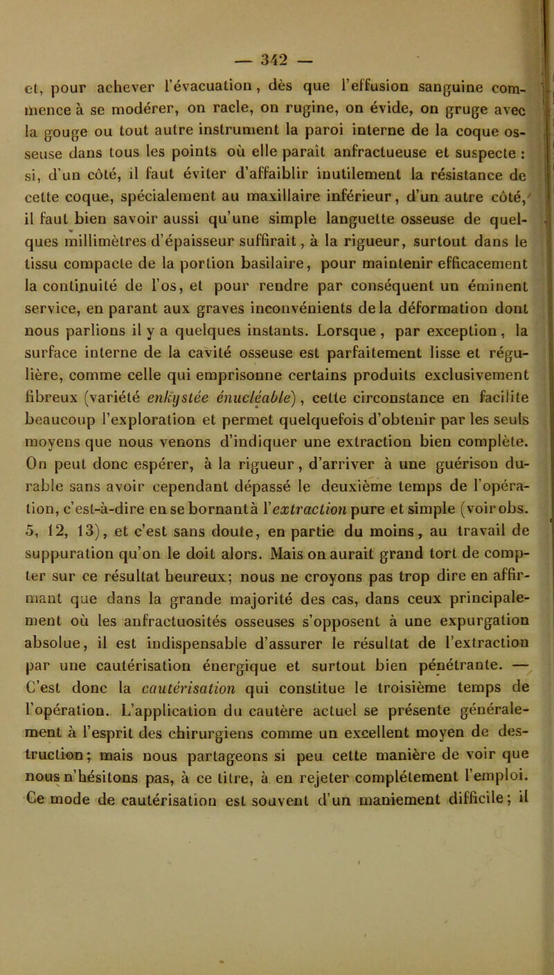 et, pour achever l'évacuation, dès que l'effusion sanguine com- mence à se modérer, on racle, on rugine, on évide, on gruge avec la gouge ou tout autre instrument la paroi interne de la coque os- seuse dans tous les points où elle paraît anfractueuse et suspecte : si, d'un côté, il faut éviter d'affaiblir inutilement la résistance de cette coque, spécialement au maxillaire inférieur, d'un autre côté, il faut bien savoir aussi qu'une simple languette osseuse de quel- ques millimètres d'épaisseur suffirait, à la rigueur, surtout dans le tissu compacte de la portion basilaire, pour maintenir efficacement la continuité de l'os, et pour rendre par conséquent un éminent service, en parant aux graves inconvénients de la déformation dont nous parlions il y a quelques instants. Lorsque , par exception, la surface interne de la cavité osseuse est parfaitement lisse et régu- lière, comme celle qui emprisonne certains produits exclusivement fibreux (variété enkystée énucléable), cette circonstance en facilite beaucoup l'exploration et permet quelquefois d'obtenir par les seuls moyens que nous venons d'indiquer une extraction bien complète. On peut donc espérer, à la rigueur, d'arriver à une guérison du- rable sans avoir cependant dépassé le deuxième temps de l'opéra- tion, c'est-à-dire en se bornantà Y extraction pure et simple (voirobs. 5, 12, 13), et c'est sans doute, en partie du moins, au travail de suppuration qu'on le doit alors. Mais on aurait grand tort de comp- ter sur ce résultat heureux; nous ne croyons pas trop dire en affir- mant que dans la grande majorité des cas, dans ceux principale- ment où les anfractuosités osseuses s'opposent à une expurgation absolue, il est indispensable d'assurer le résultat de l'extraction par une cautérisation énergique et surtout bien pénétrante. — C'est donc la cautérisation qui constitue le troisième temps de l'opération. L'application du cautère actuel se présente générale- ment à l'esprit des chirurgiens comme un excellent moyen de des- truction; mais nous partageons si peu cette manière de voir que nous n'hésitons pas, à ce titre, à en rejeter complètement l'emploi. Ce mode de cautérisation est souvent d'un maniement difficile; il I