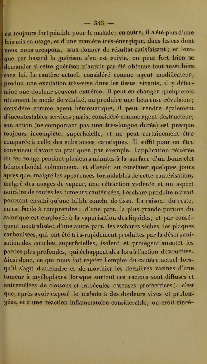 est toujours fort pénible pour le malade ; en outre, il a été plus d'une fois mis en usage, et d'une manière très-énergique, dans les cas dont nous nous occupons, sans donner de résultat satisfaisant ; et lors- que par hasard la guérison s'en est suivie, on peut fort bien se demander si cette guérison n'aurait pas été obtenue tout aussi bien sans lui. Le cautère actuel, considéré comme agent modificateur, produit une excitation très-vive dnns les tissus vivants, il y déter- mine une douleur souvent extrême, il peut en changer quelquefois utilement le mode de vitalité, ou produire une heureuse révulsion ; considéré comme agent hémostatique, il peut rendre également d'incontestables services ; mais, considéré comme agent destructeur, son action (ne comportant pas une très-longue durée) est presque toujours incomplète, superficielle, et ne peut certainement être comparée à celle des substances caustiques. Il suffit pour en être convaincu d'avoir vu pratiquer, par exemple, l'application réitérée du fer rouge pendant plusieurs minutes à la surface d'un bourrelet hémorrhoïdal volumineux, et d'avoir su constater quelques jours après que, malgré les apparences formidables de cette cautérisation, malgré des nuages de vapeur, une rétraction violente et un aspect noirâtre de toutes les tumeurs cautérisées, l'eschare produite n'avait pourtant envahi qu'une faible couche de tissu. La raison, du reste, en est facile à comprendre : d'une part, la plus grande portion du calorique est employée à la vaporisation des liquides, et par consé- quent neutralisée; d'une autre part, les eschares sèches, les plaques carbonisées, qui ont été très-rapidement produites par la désorgani- sation des couches superficielles, isolent et protègent aussitôt les parties plus profondes, qui échappent dès lors à l'action destructive. Ainsi donc, ce qui nous fait rejeter l'emploi du cautère actuel lors- qu'il s'agit d'atteindre et de mortifier les dernières racines d'une tumeur à myéloplaxes (lorsque surtout ces racines sont diffuses et entremêlées de cloisons et trabécules osseuses protectrices), c'est que, après avoir exposé le malade à des douleurs vives et prolon- gées, et à une réaction inflammatoire considérable, on croit sincè-