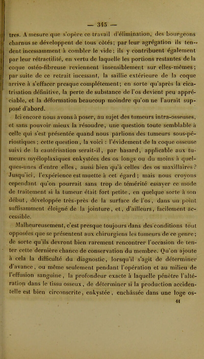 — :vt5 — très. A mesure que s'opère ce travail d'élimination, des bourgeons charnus se développent de tous côtés; parleur agrégation ils ten- dent, incessamment à combler le vide; ils y contribuent également parleur rétraclililé, en vertu de laquelle les portions restantes delà coque ostéo-fibreuse reviennent insensiblemer/t sur elles-mêmes ; par suite de ce retrait incessant, la saillie extérieure de la coque arrive à s'effacer presque complètement; en sorte qu'après la cica- trisation définitive, la perte de substance de l'os devient peu appré- ciable, et la déformation beaucoup moindre qu'on ne l'aurait sup- posé d'abord. Ici encore nous avons à poser, au sujet des tumeurs intra-osseuses, et sans pouvoir mieux la résoudre, une question toute semblable à celte qui s'est présentée quand nous parlions des tumeurs sous-pé- riostiques ; cette question , la voici : l'évidement de la coque osseuse suivi de la cautérisation serait-il, par hasard, applicable aux tu- meurs myéloplaxiques enkystées des os longs ou du moins à quel- ques-unes d'entre elles, aussi bien qu'à celles des os maxillaires? Jusqu'ici, l'expérience est muette à cet égard; mais nous croyons cependant qu'on pourrait sans trop de témérité essayer ce mode de traitement si la tumeur était fort petite, en quelque sorte à son début, développée très-près de la surface de l'os, dans un point suffisamment éloigné de la jointure, et, d'ailleurs, facilement ac- cessible. Malheureusement, c'est presque toujours dans des conditions tout opposées que se présentent aux chirurgiens les tumeurs de ce genre; de sorte qu'ils devront bien rarement rencontrer l'occasion de ten- ter celte dernière chance de conservation du membre. Qu'on ajoute à cela la difficulté du diagnostic, lorsqu'il s'agit de déterminer d'avance, ou même seulement pendant l'opération et au milieu de l'effusion sanguine, la profondeur exacte à laquelle pénètre l'alté- ration dans le tissu osseux, de déterminer si la production acciden- telle est bien circonscrite, enkystée, enchâssée dans une loge os- 44