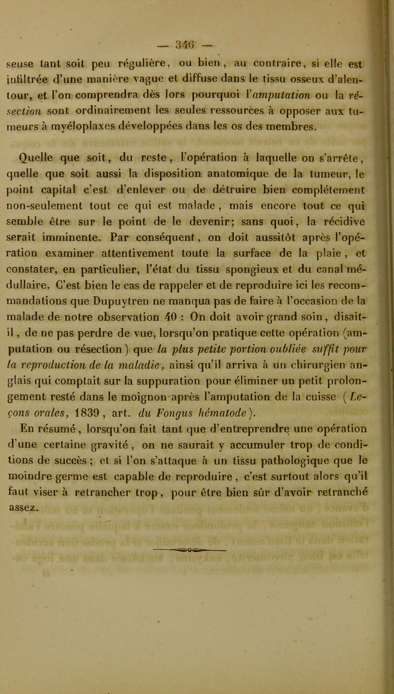 seuse tant soit peu régulière, ou bien, au contraire, si elle est infiltrée d'une manière vague et diffuse dans le tissu osseux d'alen- tour, et l'on comprendra dès lors pourquoi Y amputation ou la ré- section sont ordinairement les seules ressources à opposer aux tu- meurs à myéloplaxes développées dans les os des membres. Quelle que soit, du reste, l'opération à laquelle on s'arrête, quelle que soit aussi la disposition analomique de la tumeur, le point capital c'est d'enlever ou de détruire bien complètement non-seulement tout ce qui est malade , mais encore tout ce qui semble être sur le point de le devenir; sans quoi, la récidive serait imminente. Par conséquent, on doit aussitôt après l'opé- ration examiner attentivement toute la surface de la plaie, et constater, en particulier, l'état du tissu spongieux et du canal mé- dullaire. C'est bien le cas de rappeler et de reproduire ici les recom- mandations que Dupuytren ne manqua pas de faire à l'occasion de la malade de notre observation 40 : On doit avoir grand soin, disait- il , de ne pas perdre de vue, lorsqu'on pratique cette opération (am- putation ou résection) que la plus petite portion oubliée suffit pour la reproduction de la maladie, ainsi qu'il arriva à un chirurgien an- glais qui comptait sur la suppuration pour éliminer un petit prolon- gement resté dans le moignon après l'amputation de la cuisse (Le- çons orales, 1839, art. du Fongus hêmatode). En résumé, lorsqu'on fait tant que d'entreprendre une opération d'une certaine gravité, on ne saurait y accumuler trop de condi- tions de succès ; et si l'on s'attaque à un tissu pathologique que le moindre germe est capable de reproduire, c'est surtout alors qu'il faut viser à retrancher trop, pour être bien sûr d'avoir retranché assez.